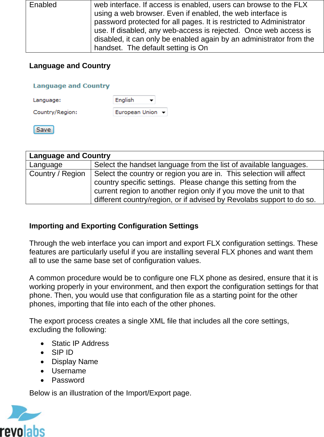  72 Enabled web interface. If access is enabled, users can browse to the FLX using a web browser. Even if enabled, the web interface is password protected for all pages. It is restricted to Administrator use. If disabled, any web-access is rejected.  Once web access is disabled, it can only be enabled again by an administrator from the handset.  The default setting is On  Language and Country   Language and Country Language Select the handset language from the list of available languages. Country / Region Select the country or region you are in.  This selection will affect country specific settings.  Please change this setting from the current region to another region only if you move the unit to that different country/region, or if advised by Revolabs support to do so.   Importing and Exporting Configuration Settings  Through the web interface you can import and export FLX configuration settings. These features are particularly useful if you are installing several FLX phones and want them all to use the same base set of configuration values.   A common procedure would be to configure one FLX phone as desired, ensure that it is working properly in your environment, and then export the configuration settings for that phone. Then, you would use that configuration file as a starting point for the other phones, importing that file into each of the other phones.   The export process creates a single XML file that includes all the core settings, excluding the following:  &bull; Static IP Address &bull; SIP ID &bull; Display Name &bull; Username &bull;  Password  Below is an illustration of the Import/Export page.  