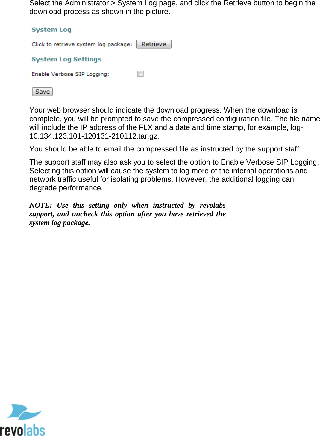  74 Select the Administrator > System Log page, and click the Retrieve button to begin the download process as shown in the picture.     Your web browser should indicate the download progress. When the download is complete, you will be prompted to save the compressed configuration file. The file name will include the IP address of the FLX and a date and time stamp, for example, log-10.134.123.101-120131-210112.tar.gz.  You should be able to email the compressed file as instructed by the support staff.  The support staff may also ask you to select the option to Enable Verbose SIP Logging. Selecting this option will cause the system to log more of the internal operations and network traffic useful for isolating problems. However, the additional logging can degrade performance.  NOTE:  Use this setting only when instructed by  revolabs support, and uncheck this option after you have retrieved the system log package.     