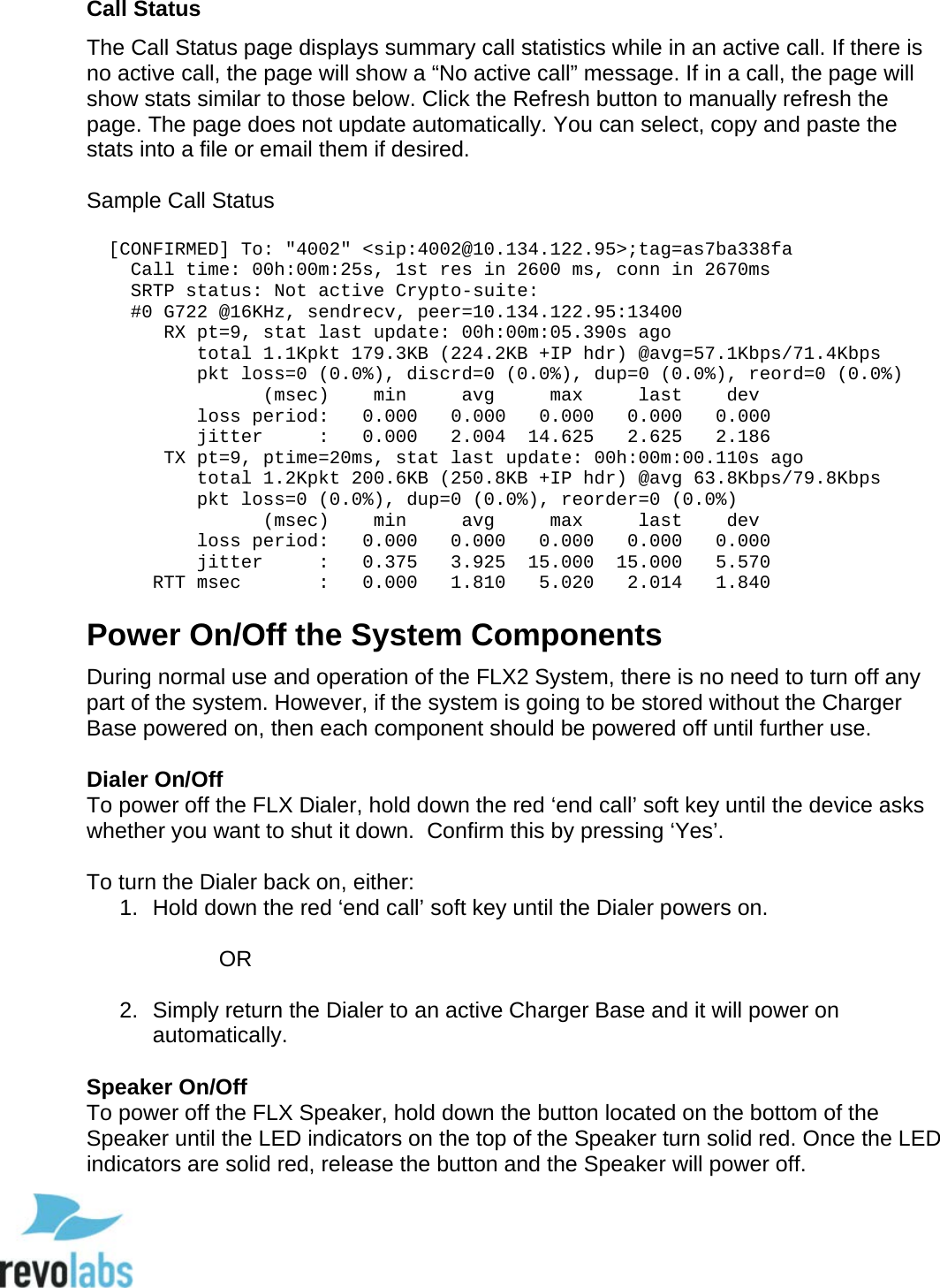  75 Call Status  The Call Status page displays summary call statistics while in an active call. If there is no active call, the page will show a &ldquo;No active call&rdquo; message. If in a call, the page will show stats similar to those below. Click the Refresh button to manually refresh the page. The page does not update automatically. You can select, copy and paste the stats into a file or email them if desired.  Sample Call Status    [CONFIRMED] To: "4002" <sip:4002@10.134.122.95>;tag=as7ba338fa     Call time: 00h:00m:25s, 1st res in 2600 ms, conn in 2670ms     SRTP status: Not active Crypto-suite:      #0 G722 @16KHz, sendrecv, peer=10.134.122.95:13400        RX pt=9, stat last update: 00h:00m:05.390s ago           total 1.1Kpkt 179.3KB (224.2KB +IP hdr) @avg=57.1Kbps/71.4Kbps           pkt loss=0 (0.0%), discrd=0 (0.0%), dup=0 (0.0%), reord=0 (0.0%)                 (msec)    min     avg     max     last    dev           loss period:   0.000   0.000   0.000   0.000   0.000           jitter     :   0.000   2.004  14.625   2.625   2.186        TX pt=9, ptime=20ms, stat last update: 00h:00m:00.110s ago           total 1.2Kpkt 200.6KB (250.8KB +IP hdr) @avg 63.8Kbps/79.8Kbps           pkt loss=0 (0.0%), dup=0 (0.0%), reorder=0 (0.0%)                 (msec)    min     avg     max     last    dev            loss period:   0.000   0.000   0.000   0.000   0.000           jitter     :   0.375   3.925  15.000  15.000   5.570       RTT msec       :   0.000   1.810   5.020   2.014   1.840 Power On/Off the System Components During normal use and operation of the FLX2 System, there is no need to turn off any part of the system. However, if the system is going to be stored without the Charger Base powered on, then each component should be powered off until further use.   Dialer On/Off To power off the FLX Dialer, hold down the red &lsquo;end call&rsquo; soft key until the device asks whether you want to shut it down.  Confirm this by pressing &lsquo;Yes&rsquo;.   To turn the Dialer back on, either: 1. Hold down the red &lsquo;end call&rsquo; soft key until the Dialer powers on.   OR  2. Simply return the Dialer to an active Charger Base and it will power on automatically.  Speaker On/Off To power off the FLX Speaker, hold down the button located on the bottom of the Speaker until the LED indicators on the top of the Speaker turn solid red. Once the LED indicators are solid red, release the button and the Speaker will power off.   