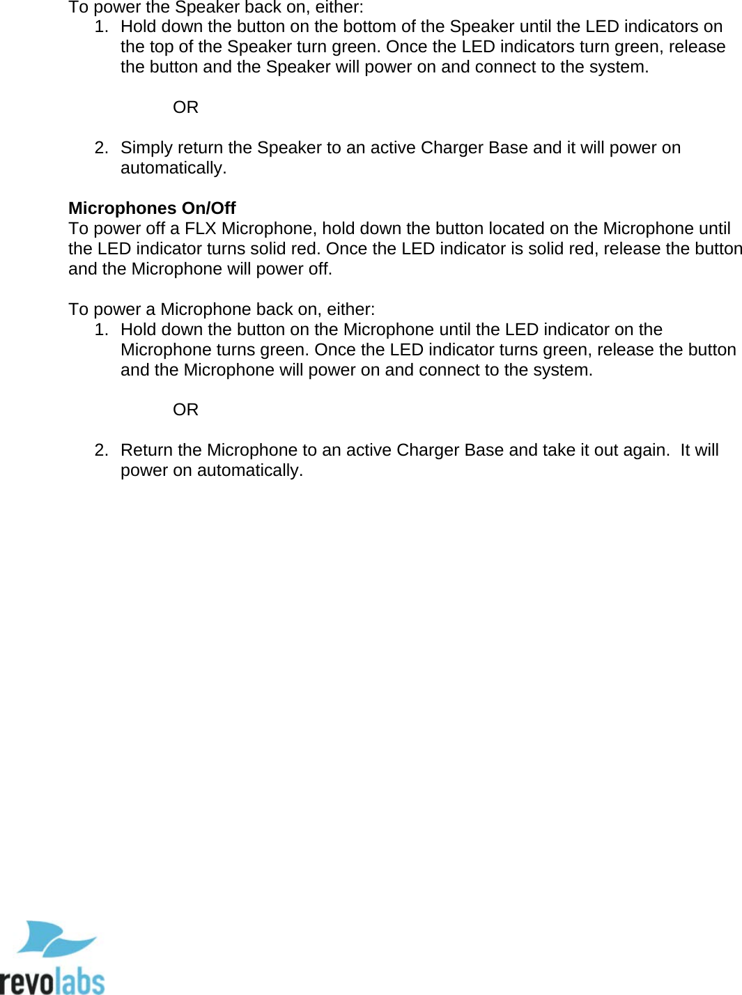  76  To power the Speaker back on, either: 1. Hold down the button on the bottom of the Speaker until the LED indicators on the top of the Speaker turn green. Once the LED indicators turn green, release the button and the Speaker will power on and connect to the system.   OR  2. Simply return the Speaker to an active Charger Base and it will power on automatically.  Microphones On/Off To power off a FLX Microphone, hold down the button located on the Microphone until the LED indicator turns solid red. Once the LED indicator is solid red, release the button and the Microphone will power off.   To power a Microphone back on, either: 1. Hold down the button on the Microphone until the LED indicator on the Microphone turns green. Once the LED indicator turns green, release the button and the Microphone will power on and connect to the system.   OR  2.  Return the Microphone to an active Charger Base and take it out again.  It will power on automatically.       