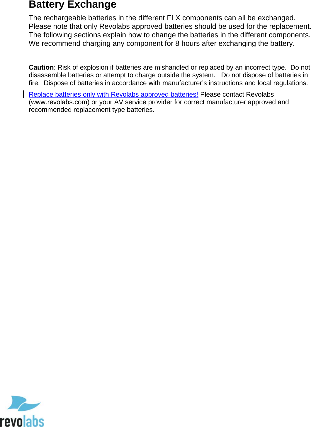  77 Battery Exchange The rechargeable batteries in the different FLX components can all be exchanged.  Please note that only Revolabs approved batteries should be used for the replacement.  The following sections explain how to change the batteries in the different components.  We recommend charging any component for 8 hours after exchanging the battery.  Caution: Risk of explosion if batteries are mishandled or replaced by an incorrect type.  Do not disassemble batteries or attempt to charge outside the system.   Do not dispose of batteries in fire.  Dispose of batteries in accordance with manufacturer&rsquo;s instructions and local regulations.  Replace batteries only with Revolabs approved batteries! Please contact Revolabs (www.revolabs.com) or your AV service provider for correct manufacturer approved and recommended replacement type batteries.              