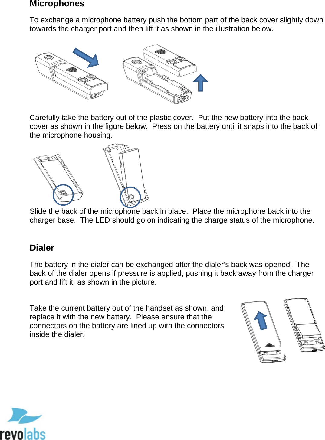  78 Microphones To exchange a microphone battery push the bottom part of the back cover slightly down towards the charger port and then lift it as shown in the illustration below.  Carefully take the battery out of the plastic cover.  Put the new battery into the back cover as shown in the figure below.  Press on the battery until it snaps into the back of the microphone housing.  Slide the back of the microphone back in place.  Place the microphone back into the charger base.  The LED should go on indicating the charge status of the microphone.  Dialer The battery in the dialer can be exchanged after the dialer&rsquo;s back was opened.  The back of the dialer opens if pressure is applied, pushing it back away from the charger port and lift it, as shown in the picture.   Take the current battery out of the handset as shown, and replace it with the new battery.  Please ensure that the connectors on the battery are lined up with the connectors inside the dialer.       