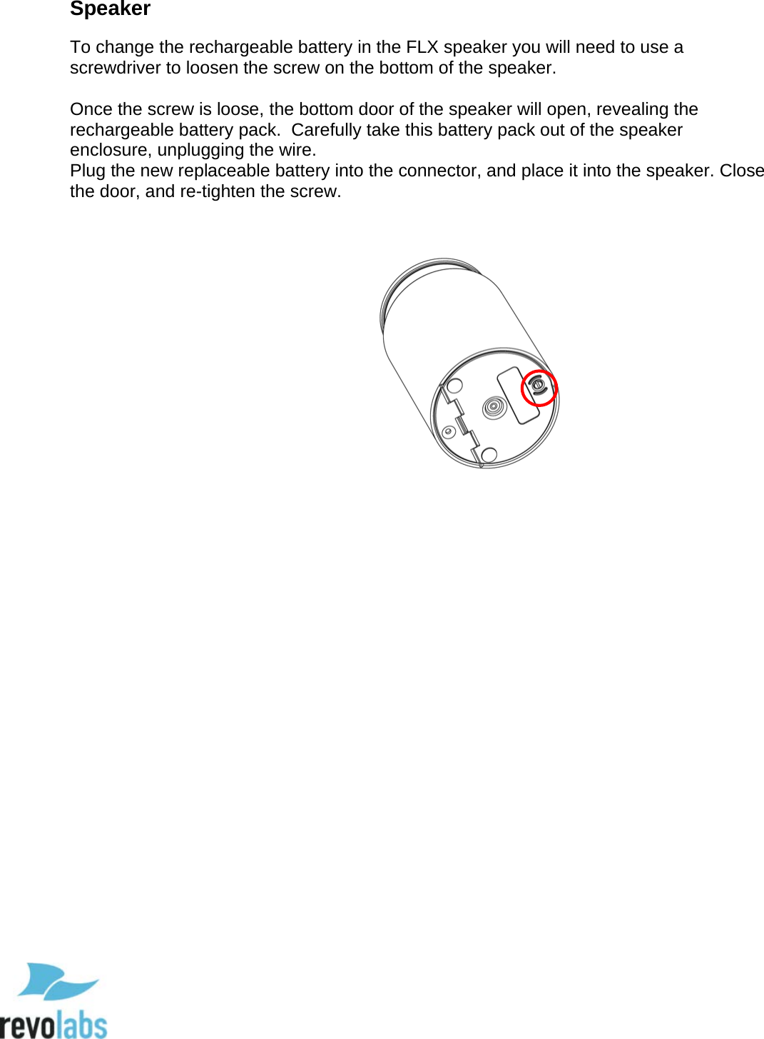  79 Speaker To change the rechargeable battery in the FLX speaker you will need to use a screwdriver to loosen the screw on the bottom of the speaker.  Once the screw is loose, the bottom door of the speaker will open, revealing the rechargeable battery pack.  Carefully take this battery pack out of the speaker enclosure, unplugging the wire. Plug the new replaceable battery into the connector, and place it into the speaker. Close the door, and re-tighten the screw.                 