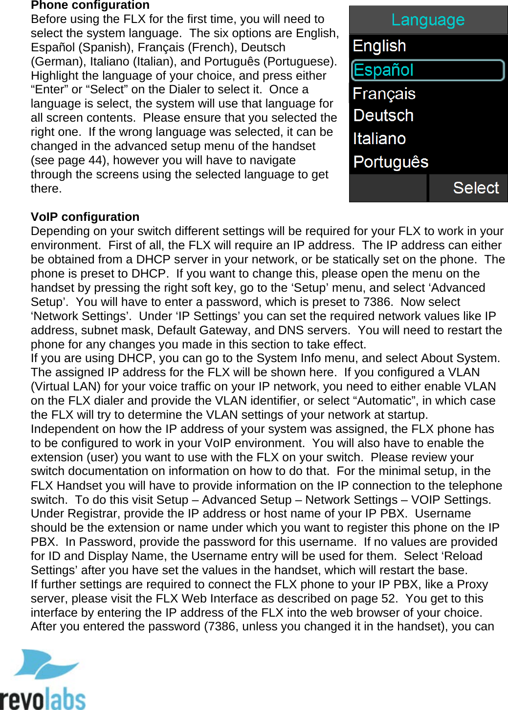   Phone configuration Before using the FLX for the first time, you will need to select the system language.  The six options are English, Espa&ntilde;ol (Spanish), Fran&ccedil;ais (French), Deutsch (German), Italiano (Italian), and Portugu&ecirc;s (Portuguese).  Highlight the language of your choice, and press either &ldquo;Enter&rdquo; or &ldquo;Select&rdquo; on the Dialer to select it.  Once a language is select, the system will use that language for all screen contents.  Please ensure that you selected the right one.  If the wrong language was selected, it can be changed in the advanced setup menu of the handset (see page 44), however you will have to navigate through the screens using the selected language to get there.   VoIP configuration Depending on your switch different settings will be required for your FLX to work in your environment.  First of all, the FLX will require an IP address.  The IP address can either be obtained from a DHCP server in your network, or be statically set on the phone.  The phone is preset to DHCP.  If you want to change this, please open the menu on the handset by pressing the right soft key, go to the &lsquo;Setup&rsquo; menu, and select &lsquo;Advanced Setup&rsquo;.  You will have to enter a password, which is preset to 7386.  Now select &lsquo;Network Settings&rsquo;.  Under &lsquo;IP Settings&rsquo; you can set the required network values like IP address, subnet mask, Default Gateway, and DNS servers.  You will need to restart the phone for any changes you made in this section to take effect. If you are using DHCP, you can go to the System Info menu, and select About System.  The assigned IP address for the FLX will be shown here.  If you configured a VLAN (Virtual LAN) for your voice traffic on your IP network, you need to either enable VLAN on the FLX dialer and provide the VLAN identifier, or select &ldquo;Automatic&rdquo;, in which case the FLX will try to determine the VLAN settings of your network at startup. Independent on how the IP address of your system was assigned, the FLX phone has to be configured to work in your VoIP environment.  You will also have to enable the extension (user) you want to use with the FLX on your switch.  Please review your switch documentation on information on how to do that.  For the minimal setup, in the FLX Handset you will have to provide information on the IP connection to the telephone switch.  To do this visit Setup &ndash; Advanced Setup &ndash; Network Settings &ndash; VOIP Settings.  Under Registrar, provide the IP address or host name of your IP PBX.  Username should be the extension or name under which you want to register this phone on the IP PBX.  In Password, provide the password for this username.  If no values are provided for ID and Display Name, the Username entry will be used for them.  Select &lsquo;Reload Settings&rsquo; after you have set the values in the handset, which will restart the base. If further settings are required to connect the FLX phone to your IP PBX, like a Proxy server, please visit the FLX Web Interface as described on page 52.  You get to this interface by entering the IP address of the FLX into the web browser of your choice.  After you entered the password (7386, unless you changed it in the handset), you can  