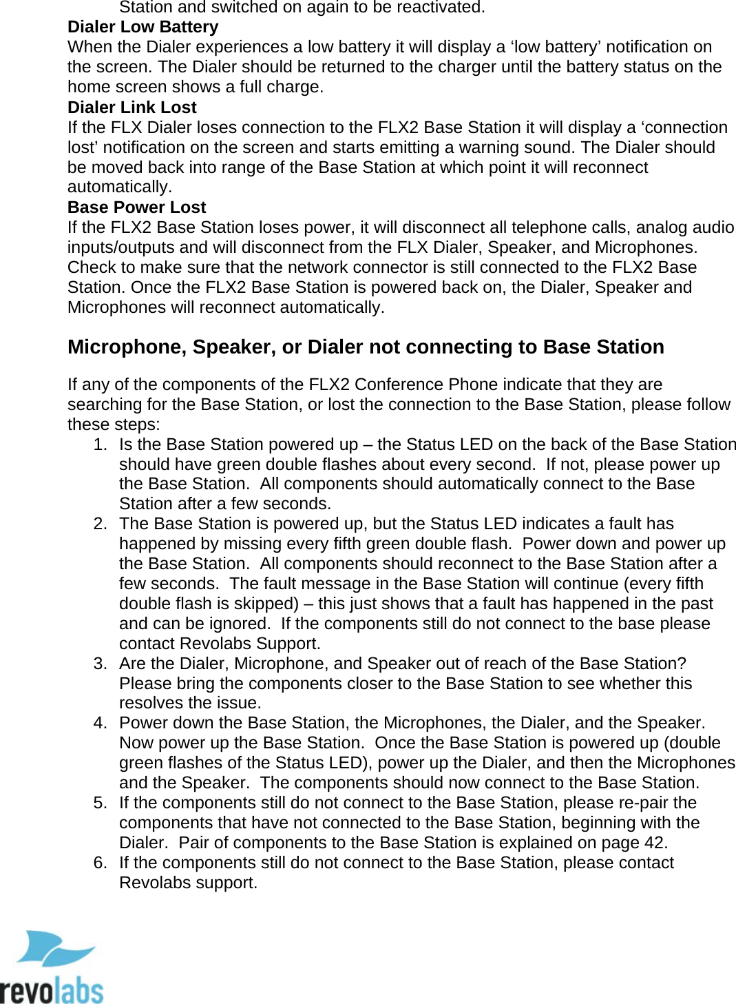  82 Station and switched on again to be reactivated.  Dialer Low Battery When the Dialer experiences a low battery it will display a &lsquo;low battery&rsquo; notification on the screen. The Dialer should be returned to the charger until the battery status on the home screen shows a full charge.  Dialer Link Lost If the FLX Dialer loses connection to the FLX2 Base Station it will display a &lsquo;connection lost&rsquo; notification on the screen and starts emitting a warning sound. The Dialer should be moved back into range of the Base Station at which point it will reconnect automatically. Base Power Lost If the FLX2 Base Station loses power, it will disconnect all telephone calls, analog audio inputs/outputs and will disconnect from the FLX Dialer, Speaker, and Microphones. Check to make sure that the network connector is still connected to the FLX2 Base Station. Once the FLX2 Base Station is powered back on, the Dialer, Speaker and Microphones will reconnect automatically. Microphone, Speaker, or Dialer not connecting to Base Station If any of the components of the FLX2 Conference Phone indicate that they are searching for the Base Station, or lost the connection to the Base Station, please follow these steps: 1. Is the Base Station powered up &ndash; the Status LED on the back of the Base Station should have green double flashes about every second.  If not, please power up the Base Station.  All components should automatically connect to the Base Station after a few seconds. 2. The Base Station is powered up, but the Status LED indicates a fault has happened by missing every fifth green double flash.  Power down and power up the Base Station.  All components should reconnect to the Base Station after a few seconds.  The fault message in the Base Station will continue (every fifth double flash is skipped) &ndash; this just shows that a fault has happened in the past and can be ignored.  If the components still do not connect to the base please contact Revolabs Support. 3. Are the Dialer, Microphone, and Speaker out of reach of the Base Station?  Please bring the components closer to the Base Station to see whether this resolves the issue. 4. Power down the Base Station, the Microphones, the Dialer, and the Speaker.  Now power up the Base Station.  Once the Base Station is powered up (double green flashes of the Status LED), power up the Dialer, and then the Microphones and the Speaker.  The components should now connect to the Base Station. 5. If the components still do not connect to the Base Station, please re-pair the components that have not connected to the Base Station, beginning with the Dialer.  Pair of components to the Base Station is explained on page 42. 6. If the components still do not connect to the Base Station, please contact Revolabs support.  