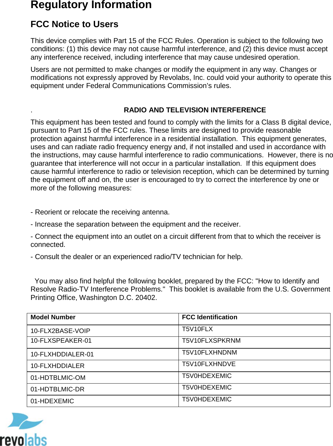  88 Regulatory Information FCC Notice to Users This device complies with Part 15 of the FCC Rules. Operation is subject to the following two conditions: (1) this device may not cause harmful interference, and (2) this device must accept any interference received, including interference that may cause undesired operation. Users are not permitted to make changes or modify the equipment in any way. Changes or modifications not expressly approved by Revolabs, Inc. could void your authority to operate this equipment under Federal Communications Commission&rsquo;s rules.  .                                              RADIO AND TELEVISION INTERFERENCE   This equipment has been tested and found to comply with the limits for a Class B digital device, pursuant to Part 15 of the FCC rules. These limits are designed to provide reasonable protection against harmful interference in a residential installation.  This equipment generates, uses and can radiate radio frequency energy and, if not installed and used in accordance with the instructions, may cause harmful interference to radio communications.  However, there is no guarantee that interference will not occur in a particular installation.  If this equipment does cause harmful interference to radio or television reception, which can be determined by turning the equipment off and on, the user is encouraged to try to correct the interference by one or more of the following measures:  - Reorient or relocate the receiving antenna. - Increase the separation between the equipment and the receiver. - Connect the equipment into an outlet on a circuit different from that to which the receiver is connected.      - Consult the dealer or an experienced radio/TV technician for help.    You may also find helpful the following booklet, prepared by the FCC: "How to Identify and Resolve Radio-TV Interference Problems."  This booklet is available from the U.S. Government Printing Office, Washington D.C. 20402. Model Number FCC Identification 10-FLX2BASE-VOIP T5V10FLX 10-FLXSPEAKER-01 T5V10FLXSPKRNM 10-FLXHDDIALER-01 T5V10FLXHNDNM 10-FLXHDDIALER T5V10FLXHNDVE 01-HDTBLMIC-OM T5V0HDEXEMIC 01-HDTBLMIC-DR T5V0HDEXEMIC 01-HDEXEMIC T5V0HDEXEMIC  