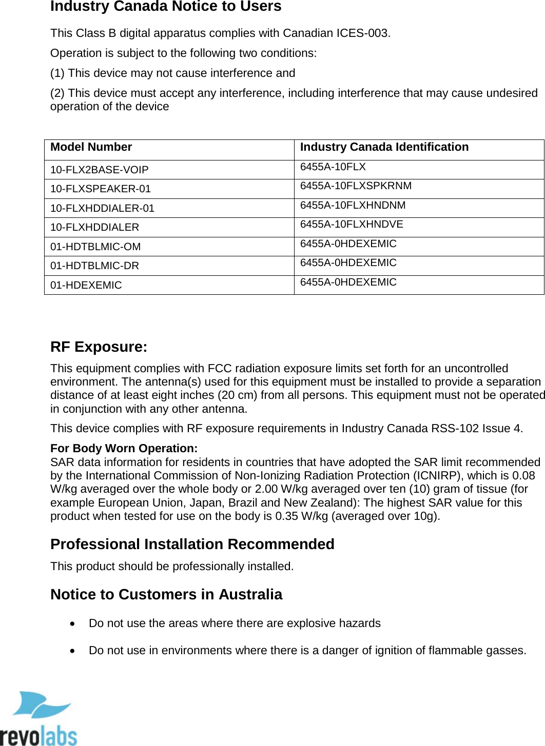  89 Industry Canada Notice to Users This Class B digital apparatus complies with Canadian ICES-003. Operation is subject to the following two conditions:  (1) This device may not cause interference and  (2) This device must accept any interference, including interference that may cause undesired operation of the device   Model Number Industry Canada Identification 10-FLX2BASE-VOIP 6455A-10FLX 10-FLXSPEAKER-01 6455A-10FLXSPKRNM 10-FLXHDDIALER-01 6455A-10FLXHNDNM 10-FLXHDDIALER 6455A-10FLXHNDVE 01-HDTBLMIC-OM 6455A-0HDEXEMIC 01-HDTBLMIC-DR 6455A-0HDEXEMIC 01-HDEXEMIC 6455A-0HDEXEMIC  RF Exposure:  This equipment complies with FCC radiation exposure limits set forth for an uncontrolled environment. The antenna(s) used for this equipment must be installed to provide a separation distance of at least eight inches (20 cm) from all persons. This equipment must not be operated in conjunction with any other antenna. This device complies with RF exposure requirements in Industry Canada RSS-102 Issue 4.  For Body Worn Operation:  SAR data information for residents in countries that have adopted the SAR limit recommended by the International Commission of Non-Ionizing Radiation Protection (ICNIRP), which is 0.08 W/kg averaged over the whole body or 2.00 W/kg averaged over ten (10) gram of tissue (for example European Union, Japan, Brazil and New Zealand): The highest SAR value for this product when tested for use on the body is 0.35 W/kg (averaged over 10g). Professional Installation Recommended This product should be professionally installed. Notice to Customers in Australia &bull; Do not use the areas where there are explosive hazards &bull; Do not use in environments where there is a danger of ignition of flammable gasses.    