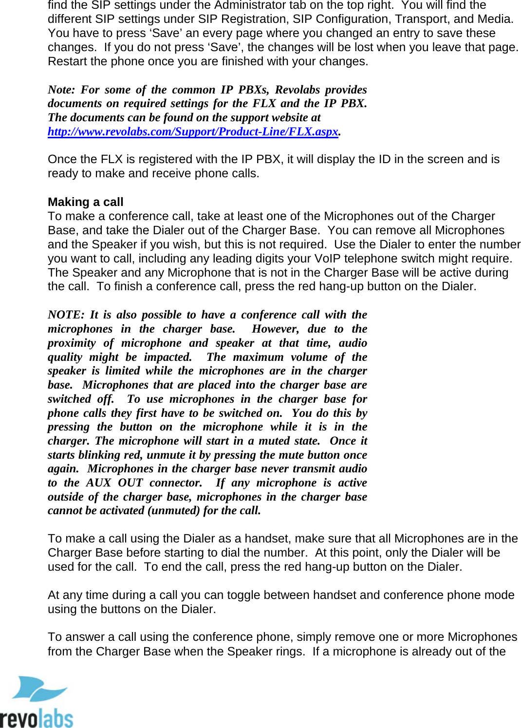  9 find the SIP settings under the Administrator tab on the top right.  You will find the different SIP settings under SIP Registration, SIP Configuration, Transport, and Media. You have to press &lsquo;Save&rsquo; an every page where you changed an entry to save these changes.  If you do not press &lsquo;Save&rsquo;, the changes will be lost when you leave that page.  Restart the phone once you are finished with your changes.  Note:  For some of the common IP PBXs, Revolabs provides documents on required settings for the FLX and the IP PBX.  The documents can be found on the support website at http://www.revolabs.com/Support/Product-Line/FLX.aspx.  Once the FLX is registered with the IP PBX, it will display the ID in the screen and is ready to make and receive phone calls.  Making a call To make a conference call, take at least one of the Microphones out of the Charger Base, and take the Dialer out of the Charger Base.  You can remove all Microphones and the Speaker if you wish, but this is not required.  Use the Dialer to enter the number you want to call, including any leading digits your VoIP telephone switch might require.  The Speaker and any Microphone that is not in the Charger Base will be active during the call.  To finish a conference call, press the red hang-up button on the Dialer.  NOTE:  It is also possible to have a conference call with the microphones in the charger base.  However, due to the proximity of microphone and speaker at that time, audio quality  might be impacted.  The maximum volume of the speaker is limited while the microphones are in the charger base.  Microphones that are placed into the charger base are switched off.  To use microphones in the charger base for phone calls they first have to be switched on.  You do this by pressing the button on the microphone while it is in the charger. The microphone will start in a muted state.  Once it starts blinking red, unmute it by pressing the mute button once again.  Microphones in the charger base never transmit audio to the AUX OUT connector.  If any microphone is active outside of the charger base, microphones in the charger base cannot be activated (unmuted) for the call.  To make a call using the Dialer as a handset, make sure that all Microphones are in the Charger Base before starting to dial the number.  At this point, only the Dialer will be used for the call.  To end the call, press the red hang-up button on the Dialer.  At any time during a call you can toggle between handset and conference phone mode using the buttons on the Dialer.  To answer a call using the conference phone, simply remove one or more Microphones from the Charger Base when the Speaker rings.  If a microphone is already out of the  