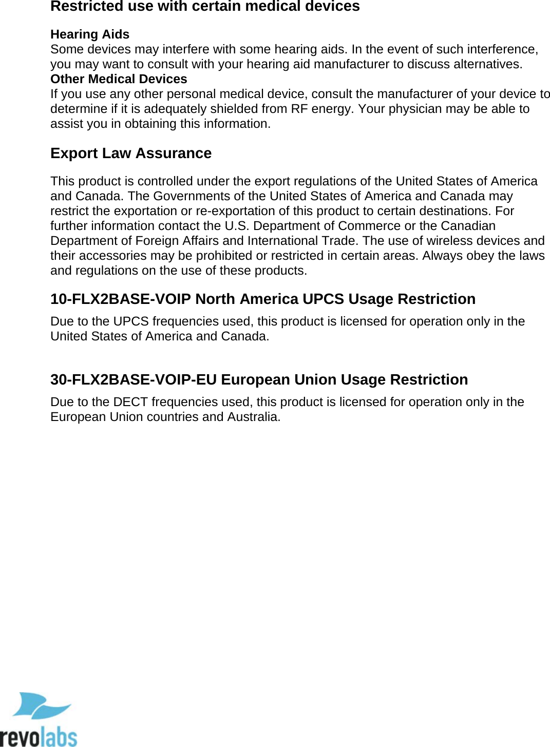  90 Restricted use with certain medical devices Hearing Aids Some devices may interfere with some hearing aids. In the event of such interference, you may want to consult with your hearing aid manufacturer to discuss alternatives. Other Medical Devices If you use any other personal medical device, consult the manufacturer of your device to determine if it is adequately shielded from RF energy. Your physician may be able to assist you in obtaining this information.  Export Law Assurance This product is controlled under the export regulations of the United States of America and Canada. The Governments of the United States of America and Canada may restrict the exportation or re-exportation of this product to certain destinations. For further information contact the U.S. Department of Commerce or the Canadian Department of Foreign Affairs and International Trade. The use of wireless devices and their accessories may be prohibited or restricted in certain areas. Always obey the laws and regulations on the use of these products.  10-FLX2BASE-VOIP North America UPCS Usage Restriction Due to the UPCS frequencies used, this product is licensed for operation only in the United States of America and Canada.  30-FLX2BASE-VOIP-EU European Union Usage Restriction Due to the DECT frequencies used, this product is licensed for operation only in the European Union countries and Australia.          