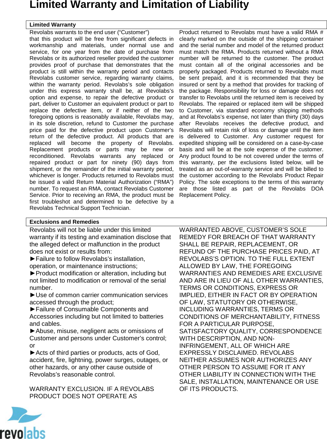 92 Limited Warranty and Limitation of Liability   Limited Warranty Revolabs warrants to the end user (&ldquo;Customer&rdquo;) that this product will be free from significant defects in workmanship and materials, under normal use and service, for one year from the date of purchase from Revolabs or its authorized reseller provided the customer provides proof of purchase that demonstrates that the product is still within the warranty period and contacts Revolabs customer service, regarding warranty claims, within the warranty period. Revolabs&rsquo;s sole obligation under this express warranty shall be, at Revolabs&rsquo;s option and expense, to repair the defective product or part, deliver to Customer an equivalent product or part to replace the defective item, or if neither of the two foregoing options is reasonably available, Revolabs may, in its sole discretion, refund to Customer the purchase price paid for the defective product upon Customer&rsquo;s return of the defective product. All products that are replaced will become the property of Revolabs. Replacement products or parts may be new or reconditioned. Revolabs warrants any replaced or repaired product or part for ninety (90) days from shipment, or the remainder of the initial warranty period, whichever is longer. Products returned to Revolabs must be issued a valid Return Material Authorization (&ldquo;RMA&rdquo;) number. To request an RMA, contact Revolabs Customer Service. Prior to receiving an RMA, the product must be first troubleshot and determined to be defective by a Revolabs Technical Support Technician.   Product returned to Revolabs must have a valid RMA # clearly marked on the outside of the shipping container and the serial number and model of the returned product must match the RMA. Products returned without a RMA number will be returned to the customer. The product must contain all of the original accessories and be properly packaged. Products returned to Revolabs must be sent prepaid, and it is recommended that they be insured or sent by a method that provides for tracking of the package. Responsibility for loss or damage does not transfer to Revolabs until the returned item is received by Revolabs. The repaired or replaced item will be shipped to Customer, via standard economy shipping methods and at Revolabs&rsquo;s expense, not later than thirty (30) days after Revolabs receives the defective product, and Revolabs will retain risk of loss or damage until the item is delivered to Customer. Any customer request for expedited shipping will be considered on a case-by-case basis and will be at the sole expense of the customer. Any product found to be not covered under the terms of this warranty, per the exclusions listed below, will be treated as an out-of-warranty service and will be billed to the customer according to the Revolabs Product Repair Policy. The sole exceptions to the terms of this warranty are those listed as part of the Revolabs DOA Replacement Policy.    Exclusions and RemediesRevolabs will not be liable under this limited warranty if its testing and examination disclose that the alleged defect or malfunction in the product does not exist or results from: ►Failure to follow Revolabs&rsquo;s installation, operation, or maintenance instructions; ►Product modification or alteration, including but not limited to modification or removal of the serial number.  ►Use of common carrier communication services accessed through the product; ►Failure of Consumable Components and Accessories including but not limited to batteries and cables. ►Abuse, misuse, negligent acts or omissions of Customer and persons under Customer&rsquo;s control; or ►Acts of third parties or products, acts of God, accident, fire, lightning, power surges, outages, or other hazards, or any other cause outside of Revolabs&rsquo;s reasonable control.    WARRANTY EXCLUSION. IF A REVOLABS PRODUCT DOES NOT OPERATE AS WARRANTED ABOVE, CUSTOMER&rsquo;S SOLE REMEDY FOR BREACH OF THAT WARRANTY SHALL BE REPAIR, REPLACEMENT, OR REFUND OF THE PURCHASE PRICES PAID, AT REVOLABS&rsquo;S OPTION. TO THE FULL EXTENT ALLOWED BY LAW, THE FOREGOING WARRANTIES AND REMEDIES ARE EXCLUSIVE AND ARE IN LIEU OF ALL OTHER WARRANTIES, TERMS OR CONDITIONS, EXPRESS OR IMPLIED, EITHER IN FACT OR BY OPERATION OF LAW, STATUTORY OR OTHERWISE, INCLUDING WARRANTIES, TERMS OR CONDITIONS OF MERCHANTABILITY, FITNESS FOR A PARTICULAR PURPOSE, SATISFACTORY QUALITY, CORRESPONDENCE WITH DESCRIPTION, AND NON-INFRINGEMENT, ALL OF WHICH ARE EXPRESSLY DISCLAIMED. REVOLABS NEITHER ASSUMES NOR AUTHORIZES ANY OTHER PERSON TO ASSUME FOR IT ANY OTHER LIABILITY IN CONNECTION WITH THE SALE, INSTALLATION, MAINTENANCE OR USE OF ITS PRODUCTS.  