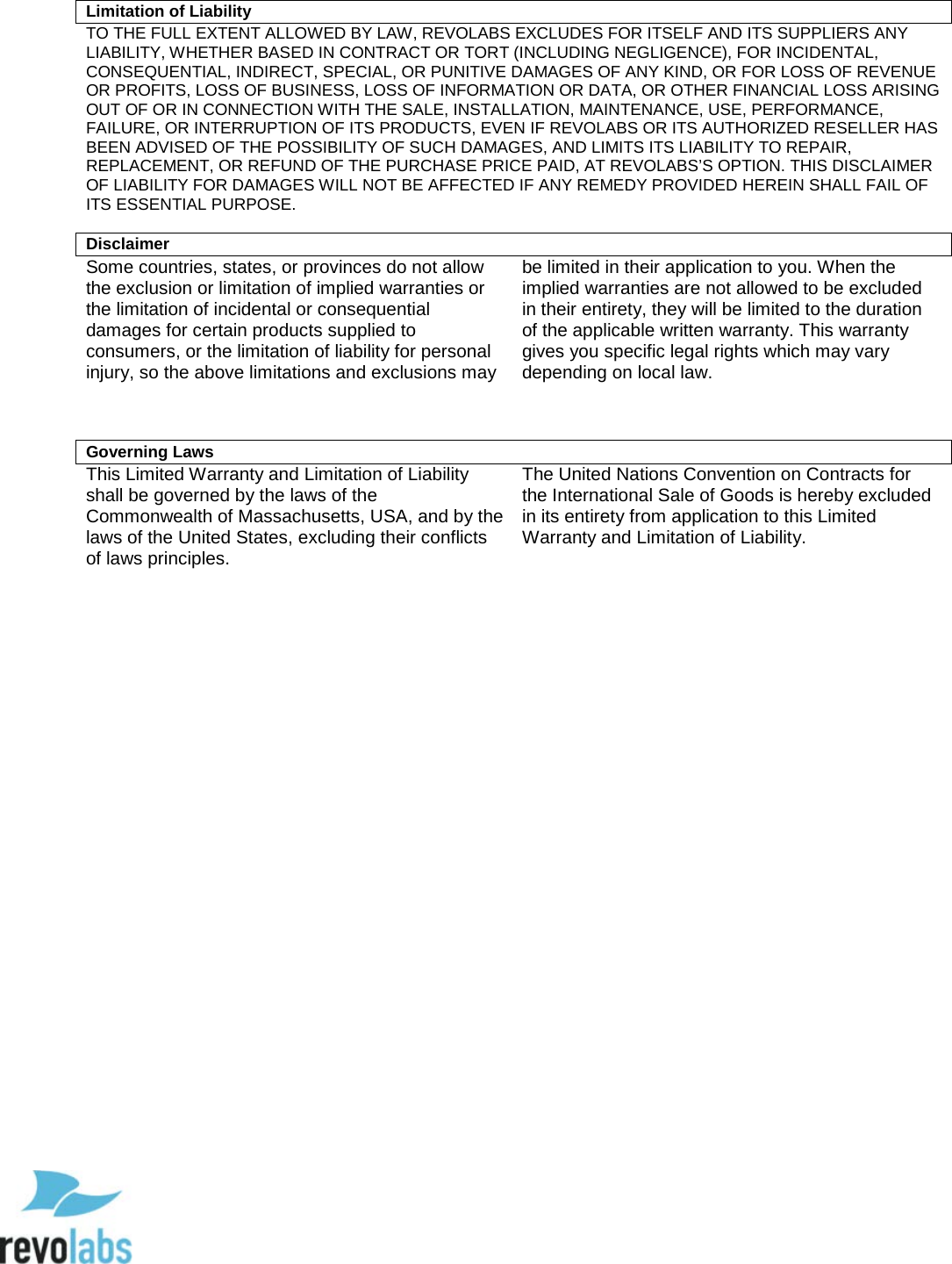  93  Limitation of Liability TO THE FULL EXTENT ALLOWED BY LAW, REVOLABS EXCLUDES FOR ITSELF AND ITS SUPPLIERS ANY LIABILITY, WHETHER BASED IN CONTRACT OR TORT (INCLUDING NEGLIGENCE), FOR INCIDENTAL, CONSEQUENTIAL, INDIRECT, SPECIAL, OR PUNITIVE DAMAGES OF ANY KIND, OR FOR LOSS OF REVENUE OR PROFITS, LOSS OF BUSINESS, LOSS OF INFORMATION OR DATA, OR OTHER FINANCIAL LOSS ARISING OUT OF OR IN CONNECTION WITH THE SALE, INSTALLATION, MAINTENANCE, USE, PERFORMANCE, FAILURE, OR INTERRUPTION OF ITS PRODUCTS, EVEN IF REVOLABS OR ITS AUTHORIZED RESELLER HAS BEEN ADVISED OF THE POSSIBILITY OF SUCH DAMAGES, AND LIMITS ITS LIABILITY TO REPAIR, REPLACEMENT, OR REFUND OF THE PURCHASE PRICE PAID, AT REVOLABS&rsquo;S OPTION. THIS DISCLAIMER OF LIABILITY FOR DAMAGES WILL NOT BE AFFECTED IF ANY REMEDY PROVIDED HEREIN SHALL FAIL OF ITS ESSENTIAL PURPOSE.  Disclaimer Some countries, states, or provinces do not allow the exclusion or limitation of implied warranties or the limitation of incidental or consequential damages for certain products supplied to consumers, or the limitation of liability for personal injury, so the above limitations and exclusions may be limited in their application to you. When the implied warranties are not allowed to be excluded in their entirety, they will be limited to the duration of the applicable written warranty. This warranty gives you specific legal rights which may vary depending on local law.    Governing Laws This Limited Warranty and Limitation of Liability shall be governed by the laws of the Commonwealth of Massachusetts, USA, and by the laws of the United States, excluding their conflicts of laws principles. The United Nations Convention on Contracts for the International Sale of Goods is hereby excluded in its entirety from application to this Limited Warranty and Limitation of Liability.                  