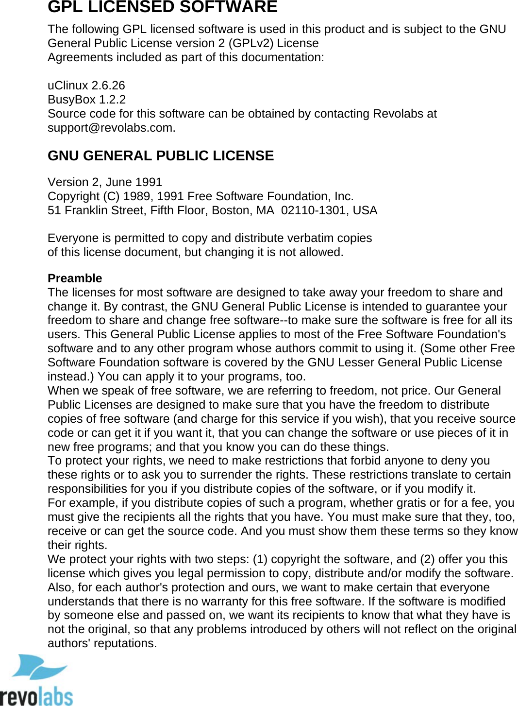  94 GPL LICENSED SOFTWARE The following GPL licensed software is used in this product and is subject to the GNU General Public License version 2 (GPLv2) License Agreements included as part of this documentation:  uClinux 2.6.26 BusyBox 1.2.2 Source code for this software can be obtained by contacting Revolabs at support@revolabs.com. GNU GENERAL PUBLIC LICENSE Version 2, June 1991  Copyright (C) 1989, 1991 Free Software Foundation, Inc.   51 Franklin Street, Fifth Floor, Boston, MA  02110-1301, USA  Everyone is permitted to copy and distribute verbatim copies of this license document, but changing it is not allowed.  Preamble The licenses for most software are designed to take away your freedom to share and change it. By contrast, the GNU General Public License is intended to guarantee your freedom to share and change free software--to make sure the software is free for all its users. This General Public License applies to most of the Free Software Foundation's software and to any other program whose authors commit to using it. (Some other Free Software Foundation software is covered by the GNU Lesser General Public License instead.) You can apply it to your programs, too.  When we speak of free software, we are referring to freedom, not price. Our General Public Licenses are designed to make sure that you have the freedom to distribute copies of free software (and charge for this service if you wish), that you receive source code or can get it if you want it, that you can change the software or use pieces of it in new free programs; and that you know you can do these things.  To protect your rights, we need to make restrictions that forbid anyone to deny you these rights or to ask you to surrender the rights. These restrictions translate to certain responsibilities for you if you distribute copies of the software, or if you modify it.  For example, if you distribute copies of such a program, whether gratis or for a fee, you must give the recipients all the rights that you have. You must make sure that they, too, receive or can get the source code. And you must show them these terms so they know their rights.  We protect your rights with two steps: (1) copyright the software, and (2) offer you this license which gives you legal permission to copy, distribute and/or modify the software.  Also, for each author's protection and ours, we want to make certain that everyone understands that there is no warranty for this free software. If the software is modified by someone else and passed on, we want its recipients to know that what they have is not the original, so that any problems introduced by others will not reflect on the original authors' reputations.   