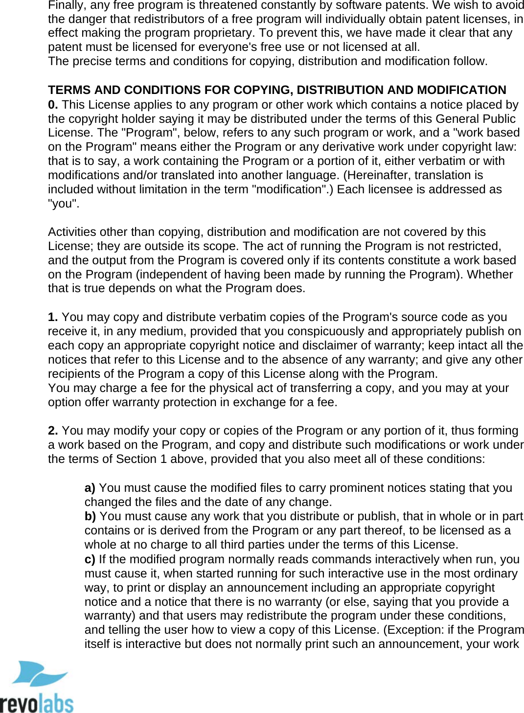  95 Finally, any free program is threatened constantly by software patents. We wish to avoid the danger that redistributors of a free program will individually obtain patent licenses, in effect making the program proprietary. To prevent this, we have made it clear that any patent must be licensed for everyone's free use or not licensed at all.  The precise terms and conditions for copying, distribution and modification follow.   TERMS AND CONDITIONS FOR COPYING, DISTRIBUTION AND MODIFICATION 0. This License applies to any program or other work which contains a notice placed by the copyright holder saying it may be distributed under the terms of this General Public License. The "Program", below, refers to any such program or work, and a "work based on the Program" means either the Program or any derivative work under copyright law: that is to say, a work containing the Program or a portion of it, either verbatim or with modifications and/or translated into another language. (Hereinafter, translation is included without limitation in the term "modification".) Each licensee is addressed as "you".   Activities other than copying, distribution and modification are not covered by this License; they are outside its scope. The act of running the Program is not restricted, and the output from the Program is covered only if its contents constitute a work based on the Program (independent of having been made by running the Program). Whether that is true depends on what the Program does.   1. You may copy and distribute verbatim copies of the Program's source code as you receive it, in any medium, provided that you conspicuously and appropriately publish on each copy an appropriate copyright notice and disclaimer of warranty; keep intact all the notices that refer to this License and to the absence of any warranty; and give any other recipients of the Program a copy of this License along with the Program.  You may charge a fee for the physical act of transferring a copy, and you may at your option offer warranty protection in exchange for a fee.   2. You may modify your copy or copies of the Program or any portion of it, thus forming a work based on the Program, and copy and distribute such modifications or work under the terms of Section 1 above, provided that you also meet all of these conditions:   a) You must cause the modified files to carry prominent notices stating that you changed the files and the date of any change.  b) You must cause any work that you distribute or publish, that in whole or in part contains or is derived from the Program or any part thereof, to be licensed as a whole at no charge to all third parties under the terms of this License.  c) If the modified program normally reads commands interactively when run, you must cause it, when started running for such interactive use in the most ordinary way, to print or display an announcement including an appropriate copyright notice and a notice that there is no warranty (or else, saying that you provide a warranty) and that users may redistribute the program under these conditions, and telling the user how to view a copy of this License. (Exception: if the Program itself is interactive but does not normally print such an announcement, your work  