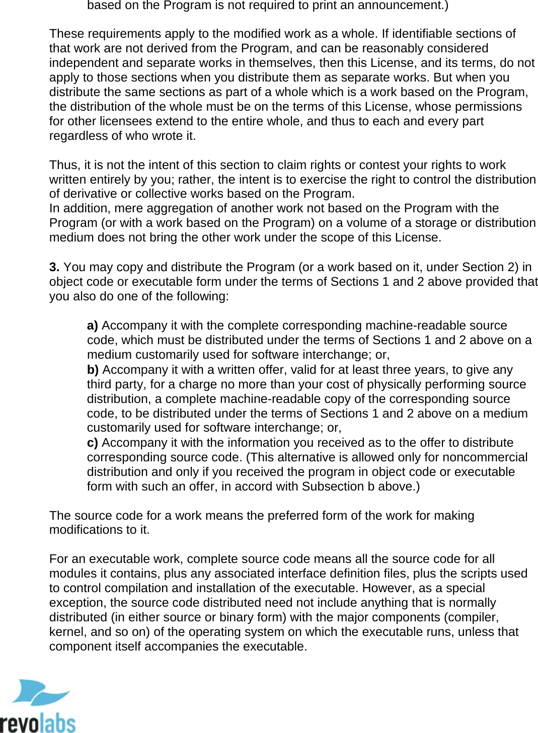  96 based on the Program is not required to print an announcement.)   These requirements apply to the modified work as a whole. If identifiable sections of that work are not derived from the Program, and can be reasonably considered independent and separate works in themselves, then this License, and its terms, do not apply to those sections when you distribute them as separate works. But when you distribute the same sections as part of a whole which is a work based on the Program, the distribution of the whole must be on the terms of this License, whose permissions for other licensees extend to the entire whole, and thus to each and every part regardless of who wrote it.   Thus, it is not the intent of this section to claim rights or contest your rights to work written entirely by you; rather, the intent is to exercise the right to control the distribution of derivative or collective works based on the Program.  In addition, mere aggregation of another work not based on the Program with the Program (or with a work based on the Program) on a volume of a storage or distribution medium does not bring the other work under the scope of this License.   3. You may copy and distribute the Program (or a work based on it, under Section 2) in object code or executable form under the terms of Sections 1 and 2 above provided that you also do one of the following:   a) Accompany it with the complete corresponding machine-readable source code, which must be distributed under the terms of Sections 1 and 2 above on a medium customarily used for software interchange; or,  b) Accompany it with a written offer, valid for at least three years, to give any third party, for a charge no more than your cost of physically performing source distribution, a complete machine-readable copy of the corresponding source code, to be distributed under the terms of Sections 1 and 2 above on a medium customarily used for software interchange; or,  c) Accompany it with the information you received as to the offer to distribute corresponding source code. (This alternative is allowed only for noncommercial distribution and only if you received the program in object code or executable form with such an offer, in accord with Subsection b above.)   The source code for a work means the preferred form of the work for making modifications to it.   For an executable work, complete source code means all the source code for all modules it contains, plus any associated interface definition files, plus the scripts used to control compilation and installation of the executable. However, as a special exception, the source code distributed need not include anything that is normally distributed (in either source or binary form) with the major components (compiler, kernel, and so on) of the operating system on which the executable runs, unless that component itself accompanies the executable.    