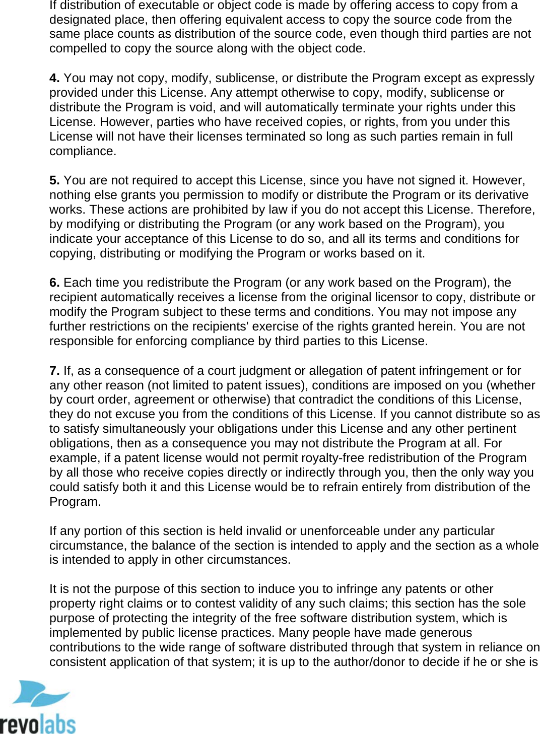  97 If distribution of executable or object code is made by offering access to copy from a designated place, then offering equivalent access to copy the source code from the same place counts as distribution of the source code, even though third parties are not compelled to copy the source along with the object code.   4. You may not copy, modify, sublicense, or distribute the Program except as expressly provided under this License. Any attempt otherwise to copy, modify, sublicense or distribute the Program is void, and will automatically terminate your rights under this License. However, parties who have received copies, or rights, from you under this License will not have their licenses terminated so long as such parties remain in full compliance.   5. You are not required to accept this License, since you have not signed it. However, nothing else grants you permission to modify or distribute the Program or its derivative works. These actions are prohibited by law if you do not accept this License. Therefore, by modifying or distributing the Program (or any work based on the Program), you indicate your acceptance of this License to do so, and all its terms and conditions for copying, distributing or modifying the Program or works based on it.   6. Each time you redistribute the Program (or any work based on the Program), the recipient automatically receives a license from the original licensor to copy, distribute or modify the Program subject to these terms and conditions. You may not impose any further restrictions on the recipients' exercise of the rights granted herein. You are not responsible for enforcing compliance by third parties to this License.   7. If, as a consequence of a court judgment or allegation of patent infringement or for any other reason (not limited to patent issues), conditions are imposed on you (whether by court order, agreement or otherwise) that contradict the conditions of this License, they do not excuse you from the conditions of this License. If you cannot distribute so as to satisfy simultaneously your obligations under this License and any other pertinent obligations, then as a consequence you may not distribute the Program at all. For example, if a patent license would not permit royalty-free redistribution of the Program by all those who receive copies directly or indirectly through you, then the only way you could satisfy both it and this License would be to refrain entirely from distribution of the Program.   If any portion of this section is held invalid or unenforceable under any particular circumstance, the balance of the section is intended to apply and the section as a whole is intended to apply in other circumstances.   It is not the purpose of this section to induce you to infringe any patents or other property right claims or to contest validity of any such claims; this section has the sole purpose of protecting the integrity of the free software distribution system, which is implemented by public license practices. Many people have made generous contributions to the wide range of software distributed through that system in reliance on consistent application of that system; it is up to the author/donor to decide if he or she is  
