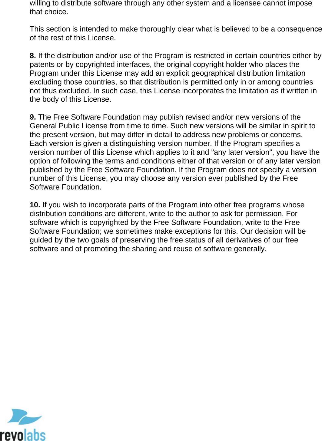  98 willing to distribute software through any other system and a licensee cannot impose that choice.   This section is intended to make thoroughly clear what is believed to be a consequence of the rest of this License.   8. If the distribution and/or use of the Program is restricted in certain countries either by patents or by copyrighted interfaces, the original copyright holder who places the Program under this License may add an explicit geographical distribution limitation excluding those countries, so that distribution is permitted only in or among countries not thus excluded. In such case, this License incorporates the limitation as if written in the body of this License.   9. The Free Software Foundation may publish revised and/or new versions of the General Public License from time to time. Such new versions will be similar in spirit to the present version, but may differ in detail to address new problems or concerns.  Each version is given a distinguishing version number. If the Program specifies a version number of this License which applies to it and "any later version", you have the option of following the terms and conditions either of that version or of any later version published by the Free Software Foundation. If the Program does not specify a version number of this License, you may choose any version ever published by the Free Software Foundation.   10. If you wish to incorporate parts of the Program into other free programs whose distribution conditions are different, write to the author to ask for permission. For software which is copyrighted by the Free Software Foundation, write to the Free Software Foundation; we sometimes make exceptions for this. Our decision will be guided by the two goals of preserving the free status of all derivatives of our free software and of promoting the sharing and reuse of software generally.       
