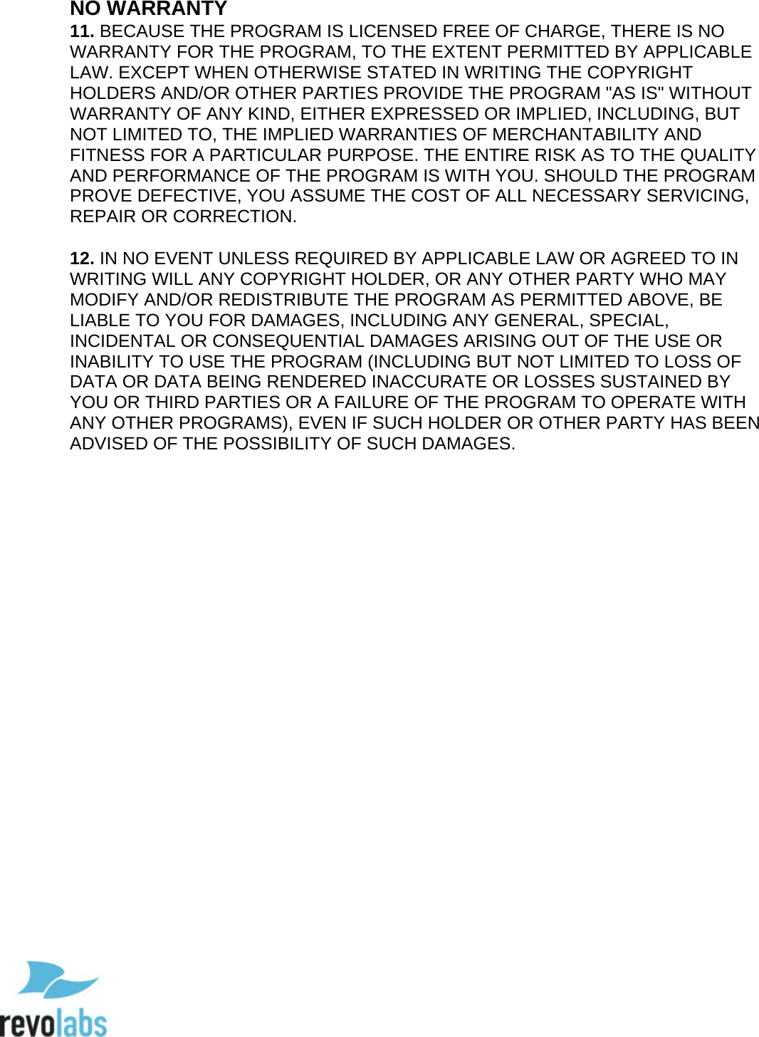  99 NO WARRANTY 11. BECAUSE THE PROGRAM IS LICENSED FREE OF CHARGE, THERE IS NO WARRANTY FOR THE PROGRAM, TO THE EXTENT PERMITTED BY APPLICABLE LAW. EXCEPT WHEN OTHERWISE STATED IN WRITING THE COPYRIGHT HOLDERS AND/OR OTHER PARTIES PROVIDE THE PROGRAM "AS IS" WITHOUT WARRANTY OF ANY KIND, EITHER EXPRESSED OR IMPLIED, INCLUDING, BUT NOT LIMITED TO, THE IMPLIED WARRANTIES OF MERCHANTABILITY AND FITNESS FOR A PARTICULAR PURPOSE. THE ENTIRE RISK AS TO THE QUALITY AND PERFORMANCE OF THE PROGRAM IS WITH YOU. SHOULD THE PROGRAM PROVE DEFECTIVE, YOU ASSUME THE COST OF ALL NECESSARY SERVICING, REPAIR OR CORRECTION.   12. IN NO EVENT UNLESS REQUIRED BY APPLICABLE LAW OR AGREED TO IN WRITING WILL ANY COPYRIGHT HOLDER, OR ANY OTHER PARTY WHO MAY MODIFY AND/OR REDISTRIBUTE THE PROGRAM AS PERMITTED ABOVE, BE LIABLE TO YOU FOR DAMAGES, INCLUDING ANY GENERAL, SPECIAL, INCIDENTAL OR CONSEQUENTIAL DAMAGES ARISING OUT OF THE USE OR INABILITY TO USE THE PROGRAM (INCLUDING BUT NOT LIMITED TO LOSS OF DATA OR DATA BEING RENDERED INACCURATE OR LOSSES SUSTAINED BY YOU OR THIRD PARTIES OR A FAILURE OF THE PROGRAM TO OPERATE WITH ANY OTHER PROGRAMS), EVEN IF SUCH HOLDER OR OTHER PARTY HAS BEEN ADVISED OF THE POSSIBILITY OF SUCH DAMAGES.             