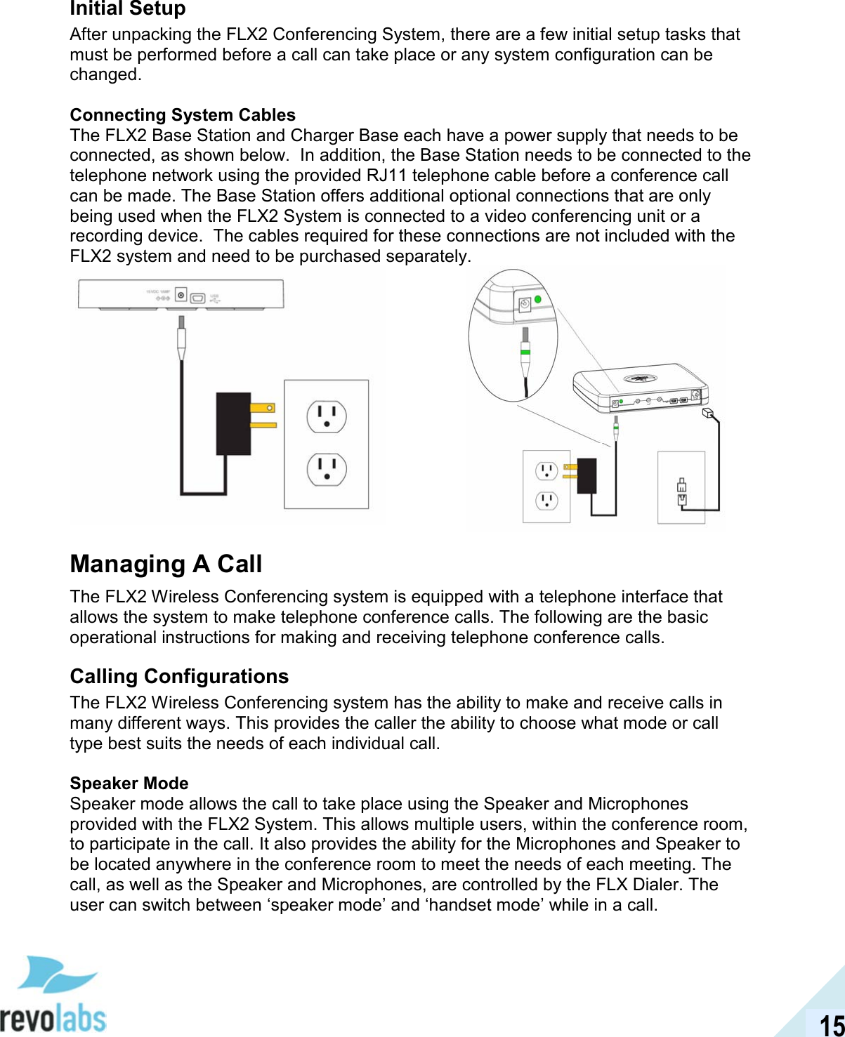  15 Initial Setup After unpacking the FLX2 Conferencing System, there are a few initial setup tasks that must be performed before a call can take place or any system configuration can be changed.  Connecting System Cables The FLX2 Base Station and Charger Base each have a power supply that needs to be connected, as shown below.  In addition, the Base Station needs to be connected to the telephone network using the provided RJ11 telephone cable before a conference call can be made. The Base Station offers additional optional connections that are only being used when the FLX2 System is connected to a video conferencing unit or a recording device.  The cables required for these connections are not included with the FLX2 system and need to be purchased separately.    Managing A Call The FLX2 Wireless Conferencing system is equipped with a telephone interface that allows the system to make telephone conference calls. The following are the basic operational instructions for making and receiving telephone conference calls.   Calling Configurations The FLX2 Wireless Conferencing system has the ability to make and receive calls in many different ways. This provides the caller the ability to choose what mode or call type best suits the needs of each individual call.  Speaker Mode Speaker mode allows the call to take place using the Speaker and Microphones provided with the FLX2 System. This allows multiple users, within the conference room, to participate in the call. It also provides the ability for the Microphones and Speaker to be located anywhere in the conference room to meet the needs of each meeting. The call, as well as the Speaker and Microphones, are controlled by the FLX Dialer. The user can switch between &lsquo;speaker mode&rsquo; and &lsquo;handset mode&rsquo; while in a call. 