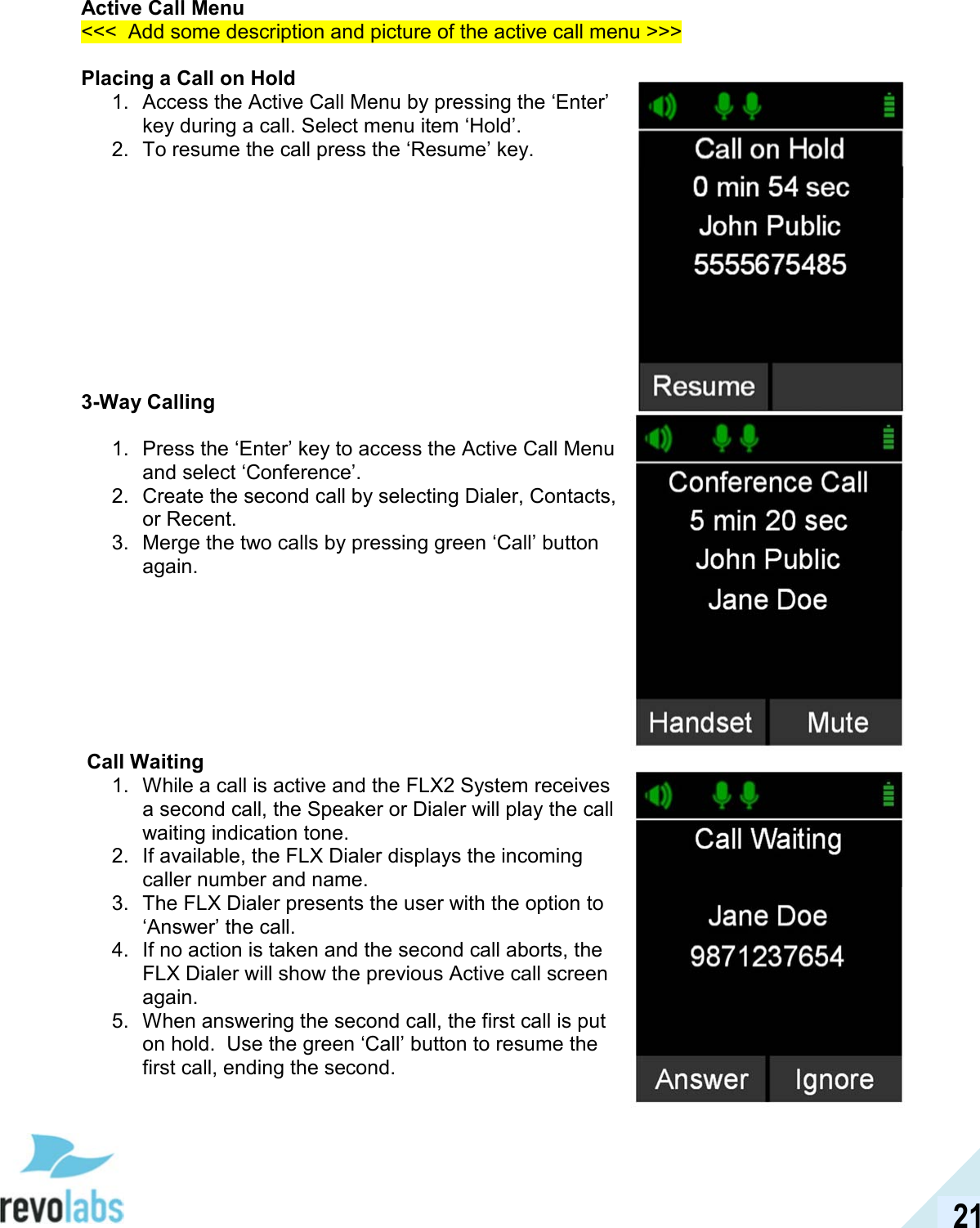  21 Active Call Menu <<<  Add some description and picture of the active call menu >>>  Placing a Call on Hold 1.  Access the Active Call Menu by pressing the &lsquo;Enter&rsquo; key during a call. Select menu item &lsquo;Hold&rsquo;. 2.  To resume the call press the &lsquo;Resume&rsquo; key.           3-Way Calling  1.  Press the &lsquo;Enter&rsquo; key to access the Active Call Menu and select &lsquo;Conference&rsquo;. 2.  Create the second call by selecting Dialer, Contacts, or Recent. 3.  Merge the two calls by pressing green &lsquo;Call&rsquo; button again.          Call Waiting 1.  While a call is active and the FLX2 System receives a second call, the Speaker or Dialer will play the call waiting indication tone. 2.  If available, the FLX Dialer displays the incoming caller number and name. 3.  The FLX Dialer presents the user with the option to &lsquo;Answer&rsquo; the call. 4.  If no action is taken and the second call aborts, the FLX Dialer will show the previous Active call screen again. 5.  When answering the second call, the first call is put on hold.  Use the green &lsquo;Call&rsquo; button to resume the first call, ending the second.     