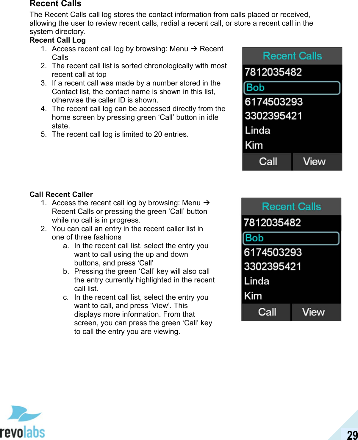  29 Recent Calls The Recent Calls call log stores the contact information from calls placed or received, allowing the user to review recent calls, redial a recent call, or store a recent call in the system directory. Recent Call Log 1.  Access recent call log by browsing: Menu  Recent Calls 2.  The recent call list is sorted chronologically with most recent call at top 3.  If a recent call was made by a number stored in the Contact list, the contact name is shown in this list, otherwise the caller ID is shown. 4.  The recent call log can be accessed directly from the home screen by pressing green &lsquo;Call&rsquo; button in idle state. 5.  The recent call log is limited to 20 entries.        Call Recent Caller 1.  Access the recent call log by browsing: Menu  Recent Calls or pressing the green &lsquo;Call&rsquo; button while no call is in progress. 2.  You can call an entry in the recent caller list in one of three fashions a.  In the recent call list, select the entry you want to call using the up and down buttons, and press &lsquo;Call&rsquo; b.  Pressing the green &lsquo;Call&rsquo; key will also call the entry currently highlighted in the recent call list. c.  In the recent call list, select the entry you want to call, and press &lsquo;View&rsquo;. This displays more information. From that screen, you can press the green &lsquo;Call&rsquo; key to call the entry you are viewing.   
