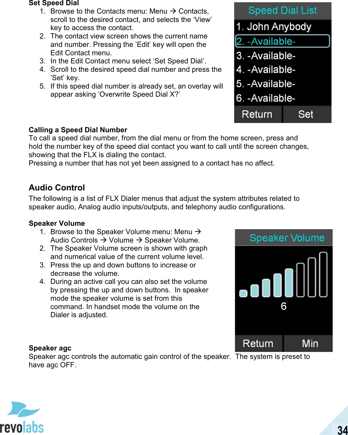  34 Set Speed Dial 1.  Browse to the Contacts menu: Menu  Contacts, scroll to the desired contact, and selects the &lsquo;View&rsquo; key to access the contact. 2.  The contact view screen shows the current name and number. Pressing the &rsquo;Edit&rsquo; key will open the Edit Contact menu. 3.  In the Edit Contact menu select &lsquo;Set Speed Dial&rsquo;. 4.  Scroll to the desired speed dial number and press the &rsquo;Set&rsquo; key. 5.  If this speed dial number is already set, an overlay will appear asking &lsquo;Overwrite Speed Dial X?&rsquo;   Calling a Speed Dial Number To call a speed dial number, from the dial menu or from the home screen, press and hold the number key of the speed dial contact you want to call until the screen changes, showing that the FLX is dialing the contact. Pressing a number that has not yet been assigned to a contact has no affect.  Audio Control The following is a list of FLX Dialer menus that adjust the system attributes related to speaker audio, Analog audio inputs/outputs, and telephony audio configurations.  Speaker Volume 1.  Browse to the Speaker Volume menu: Menu  Audio Controls  Volume  Speaker Volume. 2.  The Speaker Volume screen is shown with graph and numerical value of the current volume level. 3.  Press the up and down buttons to increase or decrease the volume. 4.  During an active call you can also set the volume by pressing the up and down buttons.  In speaker mode the speaker volume is set from this command. In handset mode the volume on the Dialer is adjusted.    Speaker agc Speaker agc controls the automatic gain control of the speaker.  The system is preset to have agc OFF.  