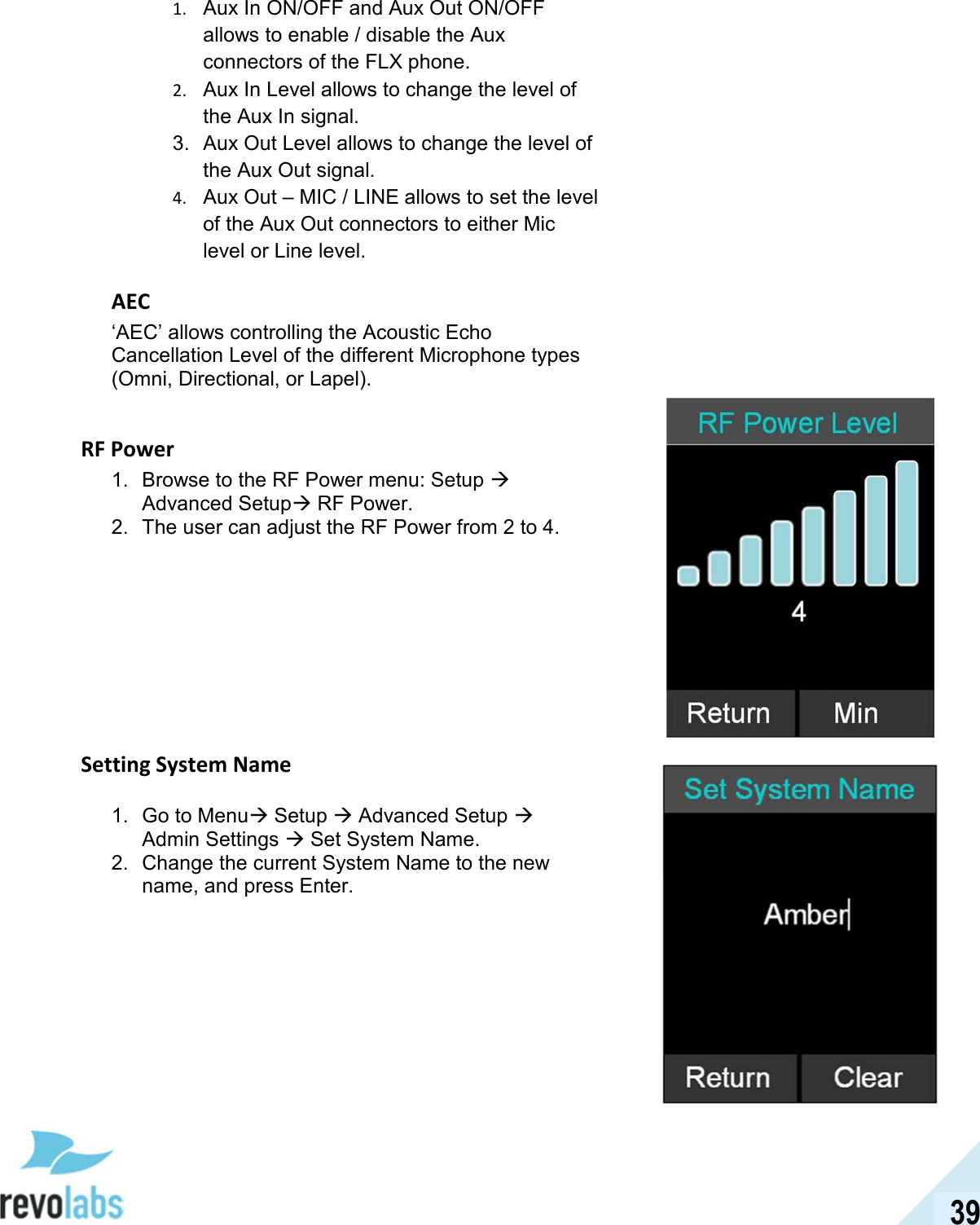  39 1. Aux In ON/OFF and Aux Out ON/OFF allows to enable / disable the Aux connectors of the FLX phone. 2. Aux In Level allows to change the level of the Aux In signal. 3.  Aux Out Level allows to change the level of the Aux Out signal. 4. Aux Out &ndash; MIC / LINE allows to set the level of the Aux Out connectors to either Mic level or Line level. AEC &lsquo;AEC&rsquo; allows controlling the Acoustic Echo Cancellation Level of the different Microphone types (Omni, Directional, or Lapel).  RF Power 1.  Browse to the RF Power menu: Setup  Advanced Setup RF Power. 2.  The user can adjust the RF Power from 2 to 4.          Setting System Name 1.  Go to Menu Setup  Advanced Setup  Admin Settings  Set System Name. 2.  Change the current System Name to the new name, and press Enter.     