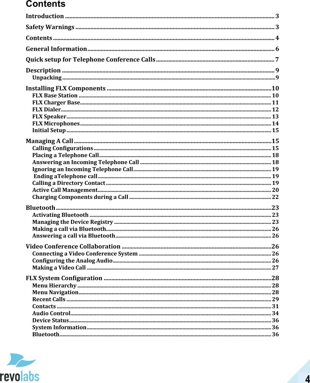 4 Contents Introduction ............................................................................................................................................ 3 Safety Warnings ..................................................................................................................................... 3 Contents .................................................................................................................................................... 4 General Information ............................................................................................................................. 6 Quick setup for Telephone Conference Calls ............................................................................... 7 Description .............................................................................................................................................. 9 Unpacking ............................................................................................................................................................ 9 Installing FLX Components ..............................................................................................................10 FLX Base Station ............................................................................................................................................. 10 FLX Charger Base ............................................................................................................................................ 11 FLX Dialer .......................................................................................................................................................... 12 FLX Speaker ...................................................................................................................................................... 13 FLX Microphones ............................................................................................................................................ 14 Initial Setup ...................................................................................................................................................... 15 Managing A Call ....................................................................................................................................15 Calling Configurations .................................................................................................................................. 15 Placing a Telephone Call .............................................................................................................................. 18 Answering an Incoming Telephone Call ................................................................................................ 18 Ignoring an Incoming Telephone Call ..................................................................................................... 19  Ending aTelephone call ............................................................................................................................... 19 Calling a Directory Contact ......................................................................................................................... 19 Active Call Management ............................................................................................................................... 20 Charging Components during a Call ........................................................................................................ 22 Bluetooth ................................................................................................................................................23 Activating Bluetooth ..................................................................................................................................... 23 Managing the Device Registry ................................................................................................................... 23 Making a call via Bluetooth......................................................................................................................... 26 Answering a call via Bluetooth .................................................................................................................. 26 Video Conference Collaboration ....................................................................................................26 Connecting a Video Conference System ................................................................................................. 26 Configuring the Analog Audio .................................................................................................................... 26 Making a Video Call ....................................................................................................................................... 27 FLX System Configuration ................................................................................................................28 Menu Hierarchy .............................................................................................................................................. 28 Menu Navigation ............................................................................................................................................. 28 Recent Calls ...................................................................................................................................................... 29 Contacts ............................................................................................................................................................. 31 Audio Control ................................................................................................................................................... 34 Device Status .................................................................................................................................................... 36 System Information ....................................................................................................................................... 36 Bluetooth ........................................................................................................................................................... 36 