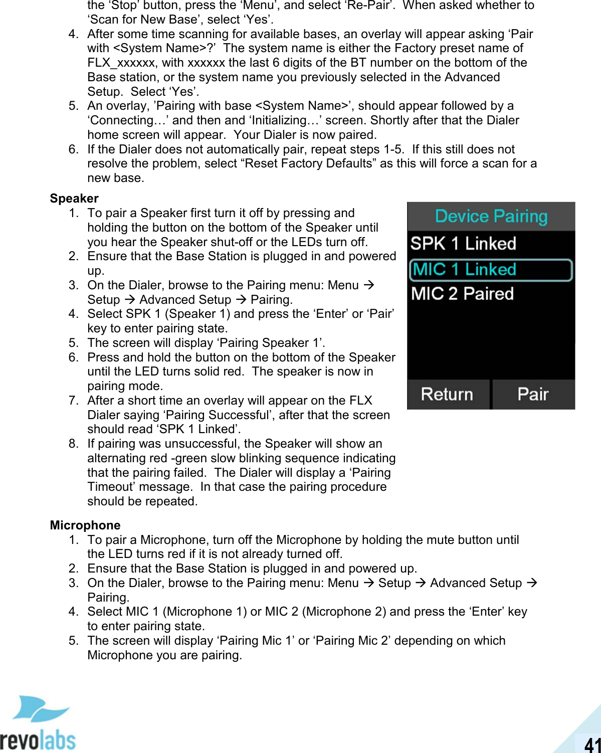  41 the &lsquo;Stop&rsquo; button, press the &lsquo;Menu&rsquo;, and select &lsquo;Re-Pair&rsquo;.  When asked whether to &lsquo;Scan for New Base&rsquo;, select &lsquo;Yes&rsquo;. 4.  After some time scanning for available bases, an overlay will appear asking &lsquo;Pair with <System Name>?&rsquo;  The system name is either the Factory preset name of FLX_xxxxxx, with xxxxxx the last 6 digits of the BT number on the bottom of the Base station, or the system name you previously selected in the Advanced Setup.  Select &lsquo;Yes&rsquo;. 5.  An overlay, &rsquo;Pairing with base <System Name>&rsquo;, should appear followed by a &lsquo;Connecting&hellip;&rsquo; and then and &lsquo;Initializing&hellip;&rsquo; screen. Shortly after that the Dialer home screen will appear.  Your Dialer is now paired.  6.  If the Dialer does not automatically pair, repeat steps 1-5.  If this still does not resolve the problem, select &ldquo;Reset Factory Defaults&rdquo; as this will force a scan for a new base. Speaker 1.  To pair a Speaker first turn it off by pressing and holding the button on the bottom of the Speaker until you hear the Speaker shut-off or the LEDs turn off. 2.  Ensure that the Base Station is plugged in and powered up. 3.  On the Dialer, browse to the Pairing menu: Menu  Setup  Advanced Setup  Pairing. 4.  Select SPK 1 (Speaker 1) and press the &lsquo;Enter&rsquo; or &lsquo;Pair&rsquo; key to enter pairing state. 5.  The screen will display &lsquo;Pairing Speaker 1&rsquo;. 6.  Press and hold the button on the bottom of the Speaker until the LED turns solid red.  The speaker is now in pairing mode. 7.  After a short time an overlay will appear on the FLX Dialer saying &lsquo;Pairing Successful&rsquo;, after that the screen should read &lsquo;SPK 1 Linked&rsquo;. 8.  If pairing was unsuccessful, the Speaker will show an alternating red -green slow blinking sequence indicating that the pairing failed.  The Dialer will display a &lsquo;Pairing Timeout&rsquo; message.  In that case the pairing procedure should be repeated.  Microphone 1.  To pair a Microphone, turn off the Microphone by holding the mute button until the LED turns red if it is not already turned off. 2.  Ensure that the Base Station is plugged in and powered up. 3.  On the Dialer, browse to the Pairing menu: Menu  Setup  Advanced Setup  Pairing. 4.  Select MIC 1 (Microphone 1) or MIC 2 (Microphone 2) and press the &lsquo;Enter&rsquo; key to enter pairing state. 5.  The screen will display &lsquo;Pairing Mic 1&rsquo; or &lsquo;Pairing Mic 2&rsquo; depending on which Microphone you are pairing.  