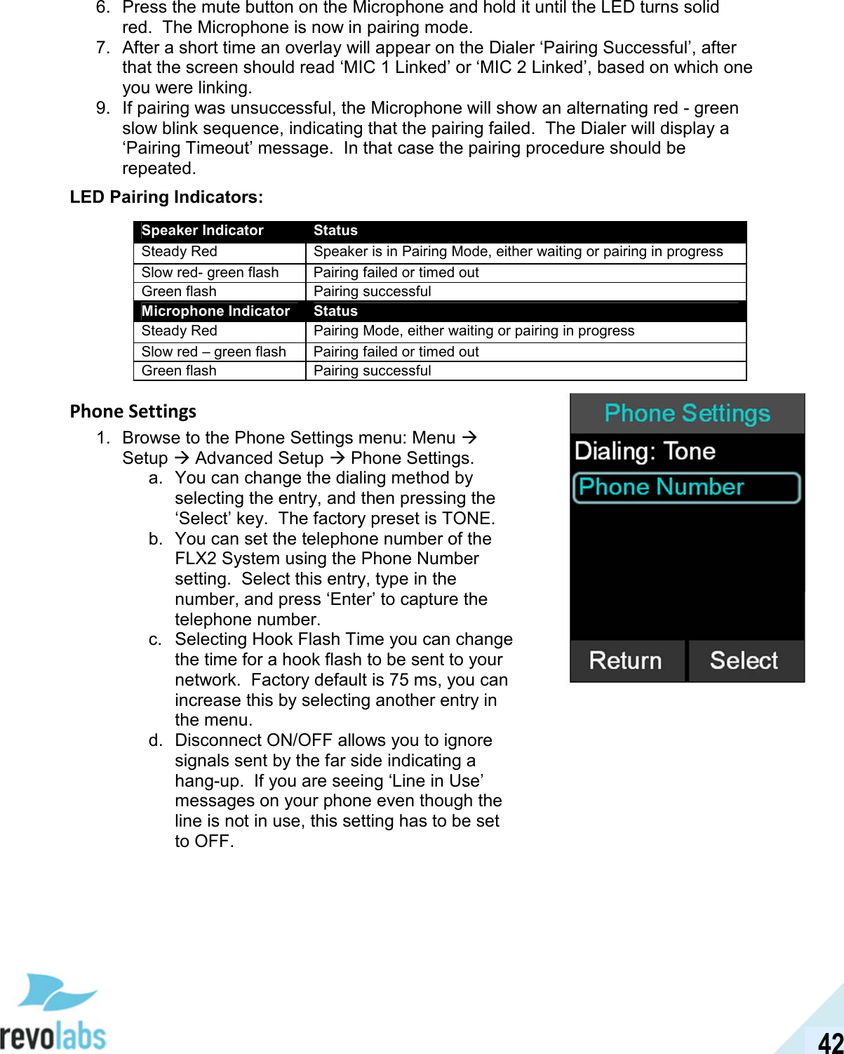  42 6.  Press the mute button on the Microphone and hold it until the LED turns solid red.  The Microphone is now in pairing mode. 7.  After a short time an overlay will appear on the Dialer &lsquo;Pairing Successful&rsquo;, after that the screen should read &lsquo;MIC 1 Linked&rsquo; or &lsquo;MIC 2 Linked&rsquo;, based on which one you were linking. 9.  If pairing was unsuccessful, the Microphone will show an alternating red - green slow blink sequence, indicating that the pairing failed.  The Dialer will display a &lsquo;Pairing Timeout&rsquo; message.  In that case the pairing procedure should be repeated. LED Pairing Indicators:  Speaker Indicator Status Steady Red  Speaker is in Pairing Mode, either waiting or pairing in progress Slow red- green flash  Pairing failed or timed out Green flash  Pairing successful Microphone Indicator  Status Steady Red  Pairing Mode, either waiting or pairing in progress Slow red &ndash; green flash  Pairing failed or timed out Green flash  Pairing successful Phone Settings 1.  Browse to the Phone Settings menu: Menu  Setup  Advanced Setup  Phone Settings. a.  You can change the dialing method by selecting the entry, and then pressing the &lsquo;Select&rsquo; key.  The factory preset is TONE. b.  You can set the telephone number of the FLX2 System using the Phone Number setting.  Select this entry, type in the number, and press &lsquo;Enter&rsquo; to capture the telephone number. c.  Selecting Hook Flash Time you can change the time for a hook flash to be sent to your network.  Factory default is 75 ms, you can increase this by selecting another entry in the menu. d.  Disconnect ON/OFF allows you to ignore signals sent by the far side indicating a hang-up.  If you are seeing &lsquo;Line in Use&rsquo; messages on your phone even though the line is not in use, this setting has to be set to OFF.  