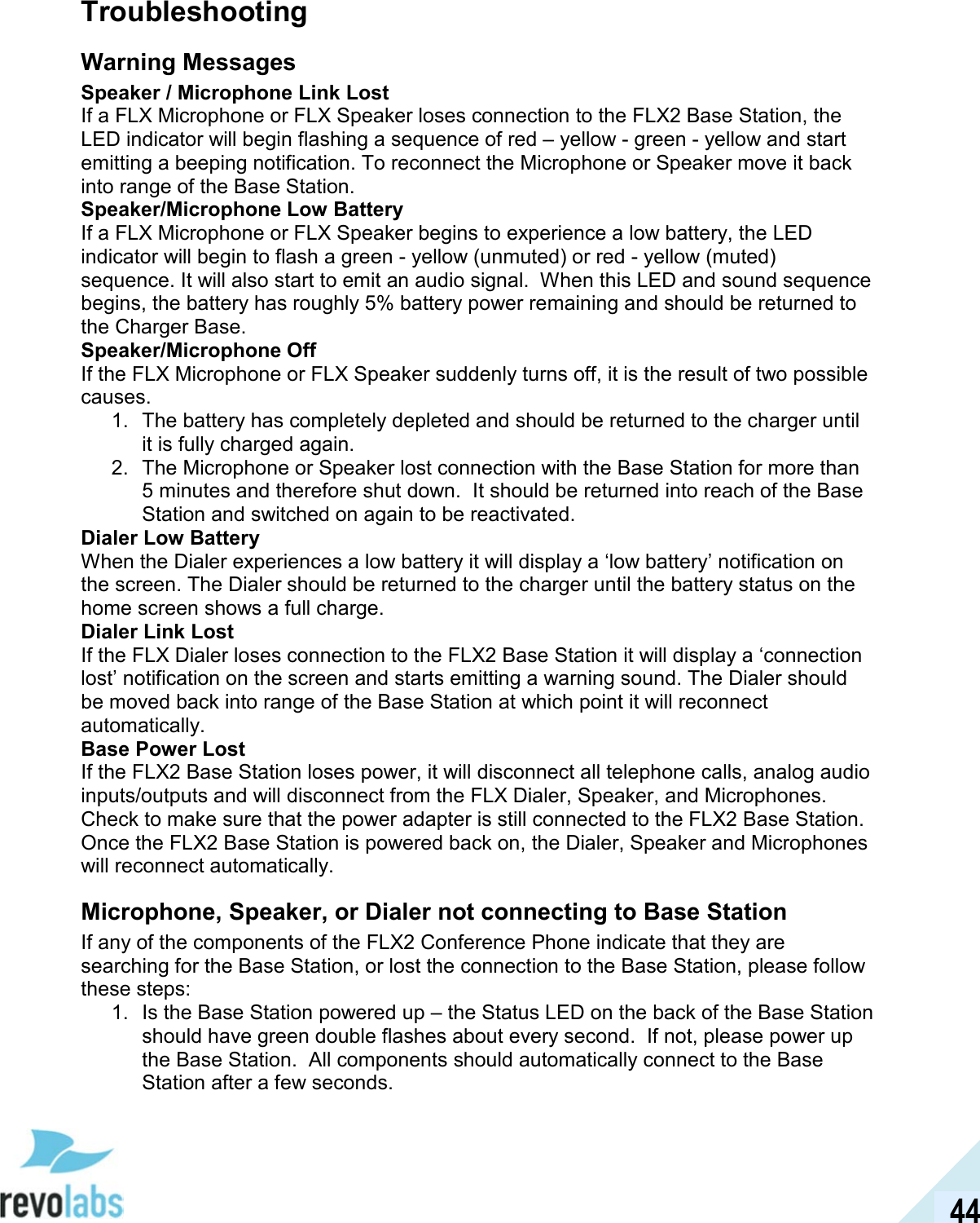  44 Troubleshooting Warning Messages Speaker / Microphone Link Lost If a FLX Microphone or FLX Speaker loses connection to the FLX2 Base Station, the LED indicator will begin flashing a sequence of red &ndash; yellow - green - yellow and start emitting a beeping notification. To reconnect the Microphone or Speaker move it back into range of the Base Station. Speaker/Microphone Low Battery If a FLX Microphone or FLX Speaker begins to experience a low battery, the LED indicator will begin to flash a green - yellow (unmuted) or red - yellow (muted) sequence. It will also start to emit an audio signal.  When this LED and sound sequence begins, the battery has roughly 5% battery power remaining and should be returned to the Charger Base.  Speaker/Microphone Off If the FLX Microphone or FLX Speaker suddenly turns off, it is the result of two possible causes. 1.  The battery has completely depleted and should be returned to the charger until it is fully charged again. 2.  The Microphone or Speaker lost connection with the Base Station for more than 5 minutes and therefore shut down.  It should be returned into reach of the Base Station and switched on again to be reactivated.  Dialer Low Battery When the Dialer experiences a low battery it will display a &lsquo;low battery&rsquo; notification on the screen. The Dialer should be returned to the charger until the battery status on the home screen shows a full charge.  Dialer Link Lost If the FLX Dialer loses connection to the FLX2 Base Station it will display a &lsquo;connection lost&rsquo; notification on the screen and starts emitting a warning sound. The Dialer should be moved back into range of the Base Station at which point it will reconnect automatically. Base Power Lost If the FLX2 Base Station loses power, it will disconnect all telephone calls, analog audio inputs/outputs and will disconnect from the FLX Dialer, Speaker, and Microphones. Check to make sure that the power adapter is still connected to the FLX2 Base Station. Once the FLX2 Base Station is powered back on, the Dialer, Speaker and Microphones will reconnect automatically. Microphone, Speaker, or Dialer not connecting to Base Station If any of the components of the FLX2 Conference Phone indicate that they are searching for the Base Station, or lost the connection to the Base Station, please follow these steps: 1.  Is the Base Station powered up &ndash; the Status LED on the back of the Base Station should have green double flashes about every second.  If not, please power up the Base Station.  All components should automatically connect to the Base Station after a few seconds. 