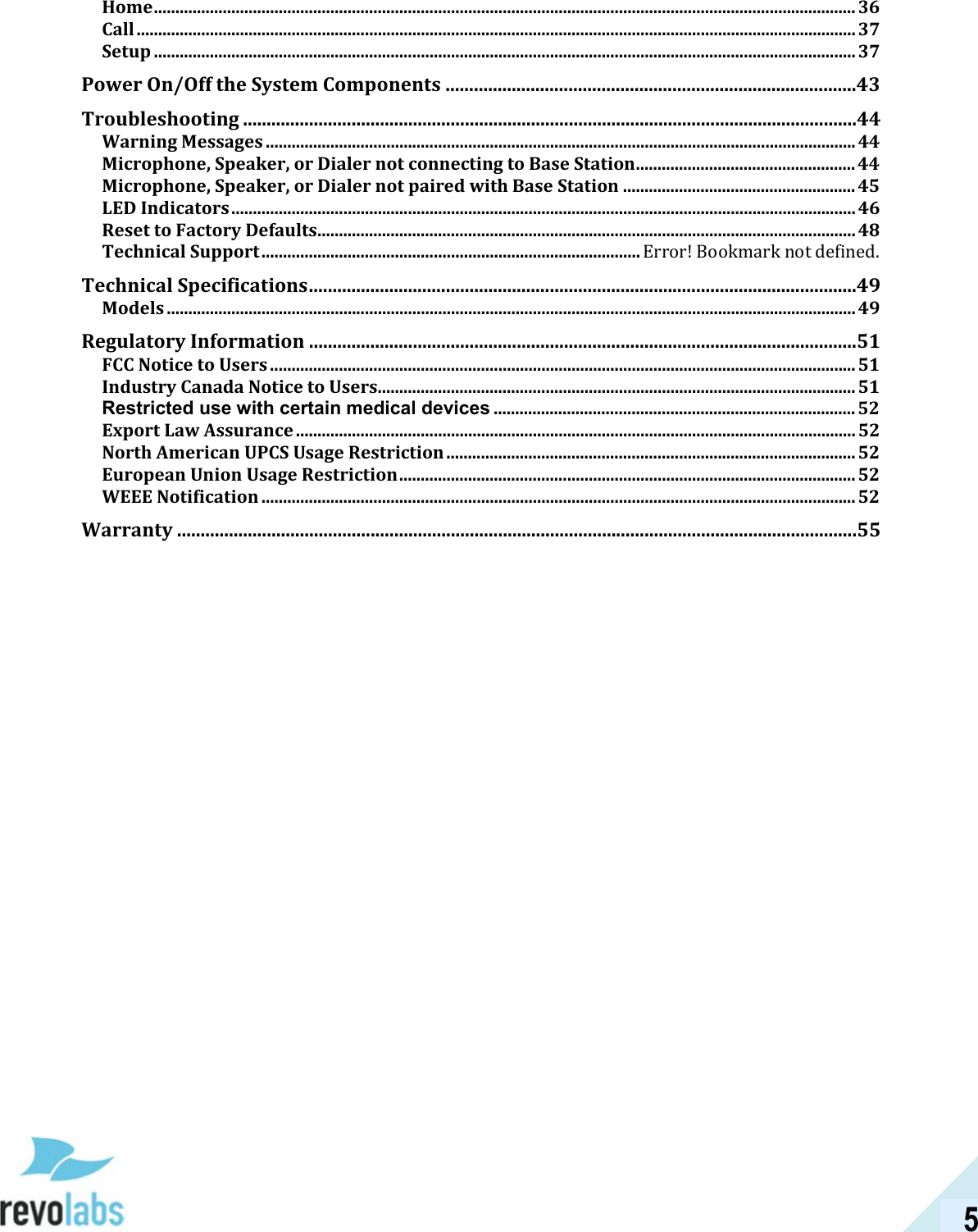  5 Home ................................................................................................................................................................... 36 Call ....................................................................................................................................................................... 37 Setup ................................................................................................................................................................... 37 Power On/Off the System Components .......................................................................................43 Troubleshooting ..................................................................................................................................44 Warning Messages ......................................................................................................................................... 44 Microphone, Speaker, or Dialer not connecting to Base Station ................................................... 44 Microphone, Speaker, or Dialer not paired with Base Station ...................................................... 45 LED Indicators ................................................................................................................................................. 46 Reset to Factory Defaults ............................................................................................................................. 48 Technical Support ........................................................................................ Error! Bookmark not defined. Technical Specifications ....................................................................................................................49 Models ................................................................................................................................................................ 49 Regulatory Information ....................................................................................................................51 FCC Notice to Users ........................................................................................................................................ 51 Industry Canada Notice to Users............................................................................................................... 51 Restricted use with certain medical devices .................................................................................... 52 Export Law Assurance .................................................................................................................................. 52 North American UPCS Usage Restriction ............................................................................................... 52 European Union Usage Restriction .......................................................................................................... 52 WEEE Notification .......................................................................................................................................... 52 Warranty ................................................................................................................................................55  