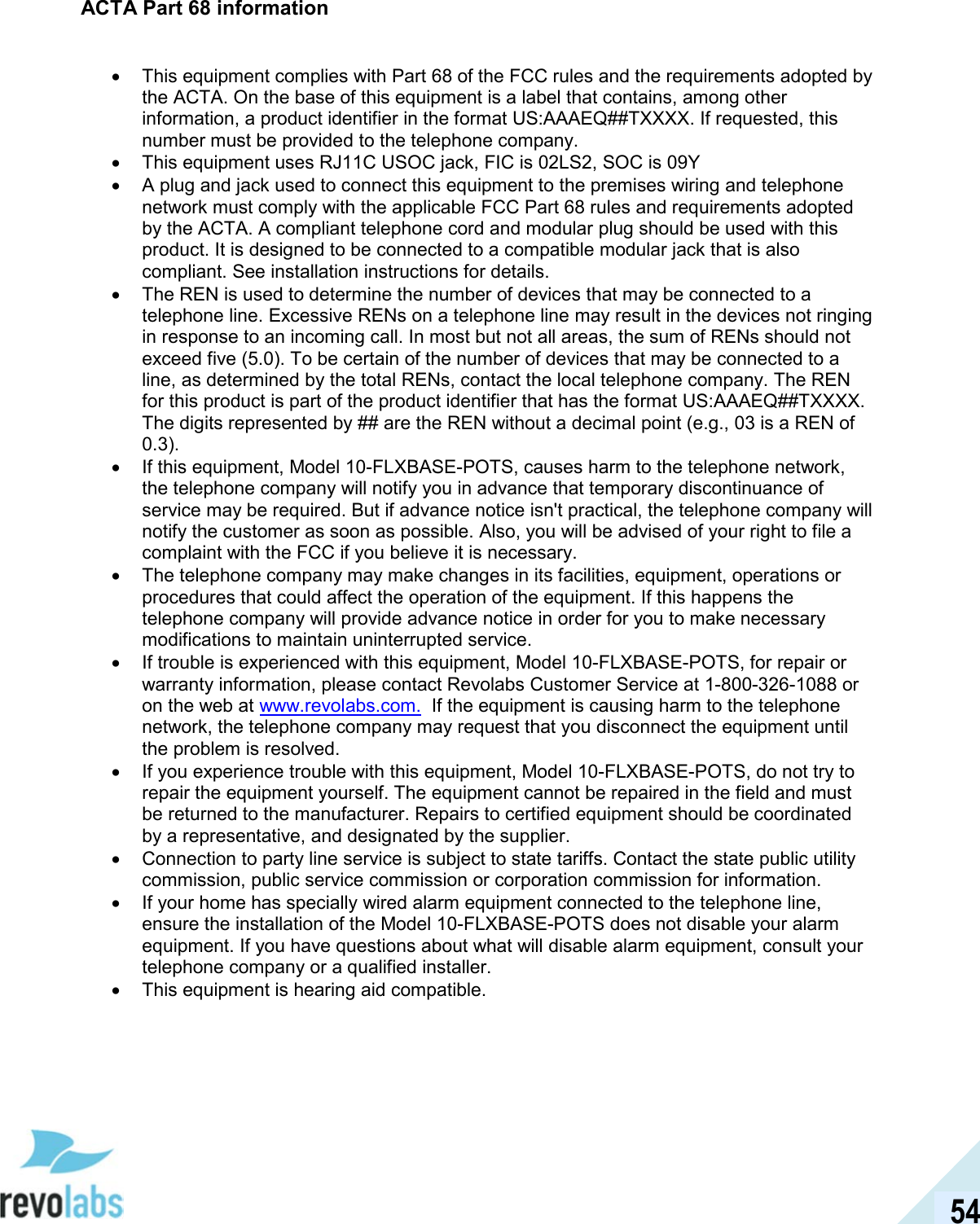  54 ACTA Part 68 information  &bull;  This equipment complies with Part 68 of the FCC rules and the requirements adopted by the ACTA. On the base of this equipment is a label that contains, among other information, a product identifier in the format US:AAAEQ##TXXXX. If requested, this number must be provided to the telephone company. &bull;  This equipment uses RJ11C USOC jack, FIC is 02LS2, SOC is 09Y &bull;  A plug and jack used to connect this equipment to the premises wiring and telephone network must comply with the applicable FCC Part 68 rules and requirements adopted by the ACTA. A compliant telephone cord and modular plug should be used with this product. It is designed to be connected to a compatible modular jack that is also compliant. See installation instructions for details. &bull;  The REN is used to determine the number of devices that may be connected to a telephone line. Excessive RENs on a telephone line may result in the devices not ringing in response to an incoming call. In most but not all areas, the sum of RENs should not exceed five (5.0). To be certain of the number of devices that may be connected to a line, as determined by the total RENs, contact the local telephone company. The REN for this product is part of the product identifier that has the format US:AAAEQ##TXXXX. The digits represented by ## are the REN without a decimal point (e.g., 03 is a REN of 0.3). &bull;  If this equipment, Model 10-FLXBASE-POTS, causes harm to the telephone network, the telephone company will notify you in advance that temporary discontinuance of service may be required. But if advance notice isn't practical, the telephone company will notify the customer as soon as possible. Also, you will be advised of your right to file a complaint with the FCC if you believe it is necessary. &bull;  The telephone company may make changes in its facilities, equipment, operations or procedures that could affect the operation of the equipment. If this happens the telephone company will provide advance notice in order for you to make necessary modifications to maintain uninterrupted service. &bull;  If trouble is experienced with this equipment, Model 10-FLXBASE-POTS, for repair or warranty information, please contact Revolabs Customer Service at 1-800-326-1088 or on the web at www.revolabs.com.  If the equipment is causing harm to the telephone network, the telephone company may request that you disconnect the equipment until the problem is resolved. &bull;  If you experience trouble with this equipment, Model 10-FLXBASE-POTS, do not try to repair the equipment yourself. The equipment cannot be repaired in the field and must be returned to the manufacturer. Repairs to certified equipment should be coordinated by a representative, and designated by the supplier. &bull;  Connection to party line service is subject to state tariffs. Contact the state public utility commission, public service commission or corporation commission for information. &bull;  If your home has specially wired alarm equipment connected to the telephone line, ensure the installation of the Model 10-FLXBASE-POTS does not disable your alarm equipment. If you have questions about what will disable alarm equipment, consult your telephone company or a qualified installer. &bull;  This equipment is hearing aid compatible. 