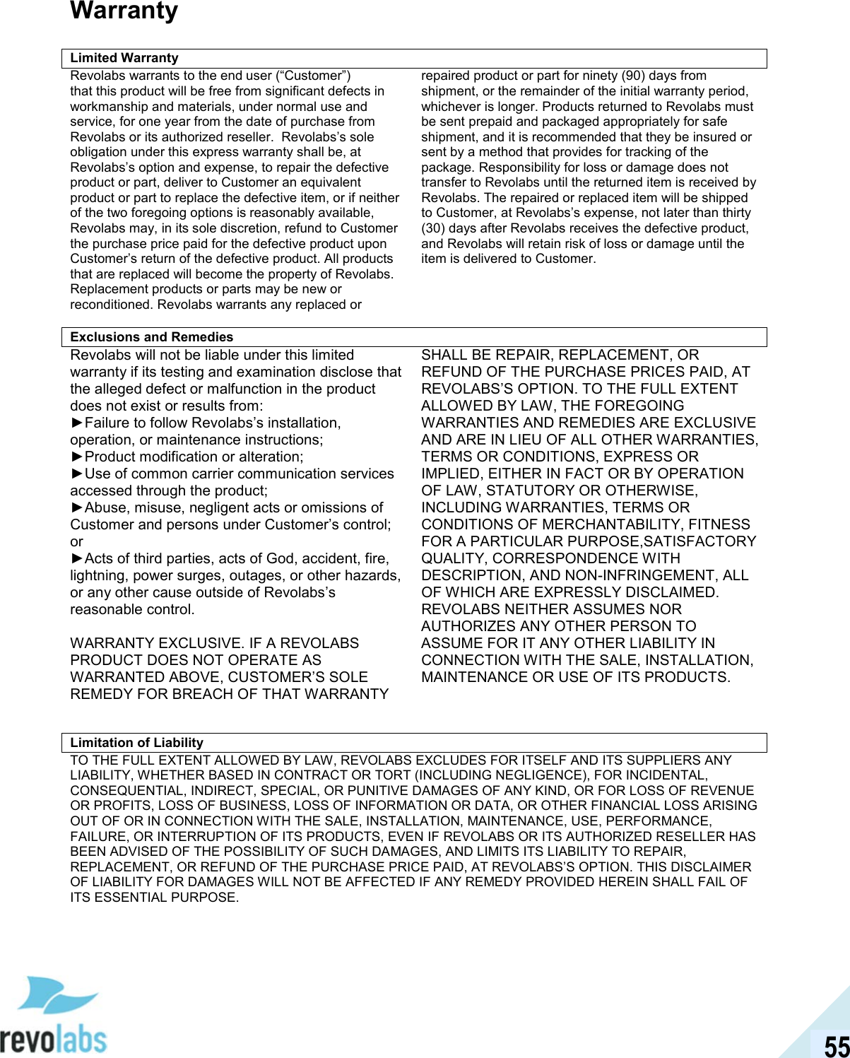  55 Warranty  Limited Warranty Revolabs warrants to the end user (&ldquo;Customer&rdquo;) that this product will be free from significant defects in workmanship and materials, under normal use and service, for one year from the date of purchase from Revolabs or its authorized reseller.  Revolabs&rsquo;s sole obligation under this express warranty shall be, at Revolabs&rsquo;s option and expense, to repair the defective product or part, deliver to Customer an equivalent product or part to replace the defective item, or if neither of the two foregoing options is reasonably available, Revolabs may, in its sole discretion, refund to Customer the purchase price paid for the defective product upon Customer&rsquo;s return of the defective product. All products that are replaced will become the property of Revolabs. Replacement products or parts may be new or reconditioned. Revolabs warrants any replaced or repaired product or part for ninety (90) days from shipment, or the remainder of the initial warranty period, whichever is longer. Products returned to Revolabs must be sent prepaid and packaged appropriately for safe shipment, and it is recommended that they be insured or sent by a method that provides for tracking of the package. Responsibility for loss or damage does not transfer to Revolabs until the returned item is received by Revolabs. The repaired or replaced item will be shipped to Customer, at Revolabs&rsquo;s expense, not later than thirty (30) days after Revolabs receives the defective product, and Revolabs will retain risk of loss or damage until the item is delivered to Customer.     Exclusions and RemediesRevolabs will not be liable under this limited warranty if its testing and examination disclose that the alleged defect or malfunction in the product does not exist or results from: ►Failure to follow Revolabs&rsquo;s installation, operation, or maintenance instructions; ►Product modification or alteration; ►Use of common carrier communication services accessed through the product; ►Abuse, misuse, negligent acts or omissions of Customer and persons under Customer&rsquo;s control; or ►Acts of third parties, acts of God, accident, fire, lightning, power surges, outages, or other hazards, or any other cause outside of Revolabs&rsquo;s reasonable control.    WARRANTY EXCLUSIVE. IF A REVOLABS PRODUCT DOES NOT OPERATE AS WARRANTED ABOVE, CUSTOMER&rsquo;S SOLE REMEDY FOR BREACH OF THAT WARRANTY SHALL BE REPAIR, REPLACEMENT, OR REFUND OF THE PURCHASE PRICES PAID, AT REVOLABS&rsquo;S OPTION. TO THE FULL EXTENT ALLOWED BY LAW, THE FOREGOING WARRANTIES AND REMEDIES ARE EXCLUSIVE AND ARE IN LIEU OF ALL OTHER WARRANTIES, TERMS OR CONDITIONS, EXPRESS OR IMPLIED, EITHER IN FACT OR BY OPERATION OF LAW, STATUTORY OR OTHERWISE, INCLUDING WARRANTIES, TERMS OR CONDITIONS OF MERCHANTABILITY, FITNESS FOR A PARTICULAR PURPOSE,SATISFACTORY QUALITY, CORRESPONDENCE WITH DESCRIPTION, AND NON-INFRINGEMENT, ALL OF WHICH ARE EXPRESSLY DISCLAIMED. REVOLABS NEITHER ASSUMES NOR AUTHORIZES ANY OTHER PERSON TO ASSUME FOR IT ANY OTHER LIABILITY IN CONNECTION WITH THE SALE, INSTALLATION, MAINTENANCE OR USE OF ITS PRODUCTS.   Limitation of Liability TO THE FULL EXTENT ALLOWED BY LAW, REVOLABS EXCLUDES FOR ITSELF AND ITS SUPPLIERS ANY LIABILITY, WHETHER BASED IN CONTRACT OR TORT (INCLUDING NEGLIGENCE), FOR INCIDENTAL, CONSEQUENTIAL, INDIRECT, SPECIAL, OR PUNITIVE DAMAGES OF ANY KIND, OR FOR LOSS OF REVENUE OR PROFITS, LOSS OF BUSINESS, LOSS OF INFORMATION OR DATA, OR OTHER FINANCIAL LOSS ARISING OUT OF OR IN CONNECTION WITH THE SALE, INSTALLATION, MAINTENANCE, USE, PERFORMANCE, FAILURE, OR INTERRUPTION OF ITS PRODUCTS, EVEN IF REVOLABS OR ITS AUTHORIZED RESELLER HAS BEEN ADVISED OF THE POSSIBILITY OF SUCH DAMAGES, AND LIMITS ITS LIABILITY TO REPAIR, REPLACEMENT, OR REFUND OF THE PURCHASE PRICE PAID, AT REVOLABS&rsquo;S OPTION. THIS DISCLAIMER OF LIABILITY FOR DAMAGES WILL NOT BE AFFECTED IF ANY REMEDY PROVIDED HEREIN SHALL FAIL OF ITS ESSENTIAL PURPOSE.   