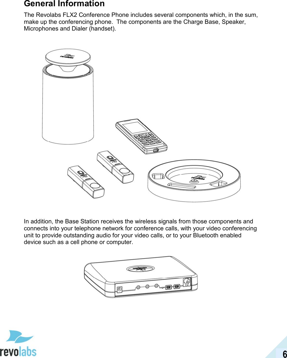  6 General Information The Revolabs FLX2 Conference Phone includes several components which, in the sum, make up the conferencing phone.  The components are the Charge Base, Speaker, Microphones and Dialer (handset).     In addition, the Base Station receives the wireless signals from those components and connects into your telephone network for conference calls, with your video conferencing unit to provide outstanding audio for your video calls, or to your Bluetooth enabled device such as a cell phone or computer.    