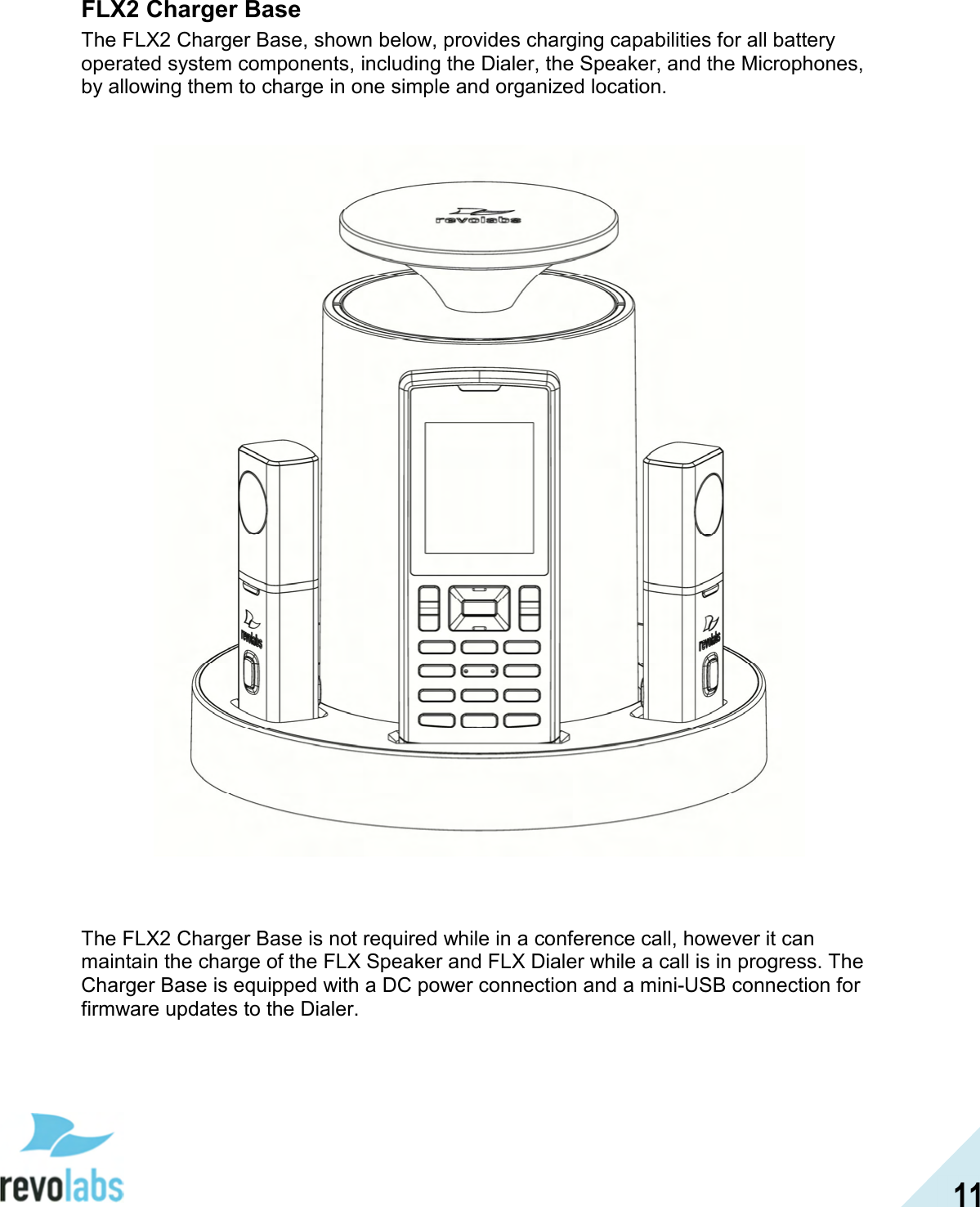  11 FLX2 Charger Base The FLX2 Charger Base, shown below, provides charging capabilities for all battery operated system components, including the Dialer, the Speaker, and the Microphones, by allowing them to charge in one simple and organized location.        The FLX2 Charger Base is not required while in a conference call, however it can maintain the charge of the FLX Speaker and FLX Dialer while a call is in progress. The Charger Base is equipped with a DC power connection and a mini-USB connection for firmware updates to the Dialer. 