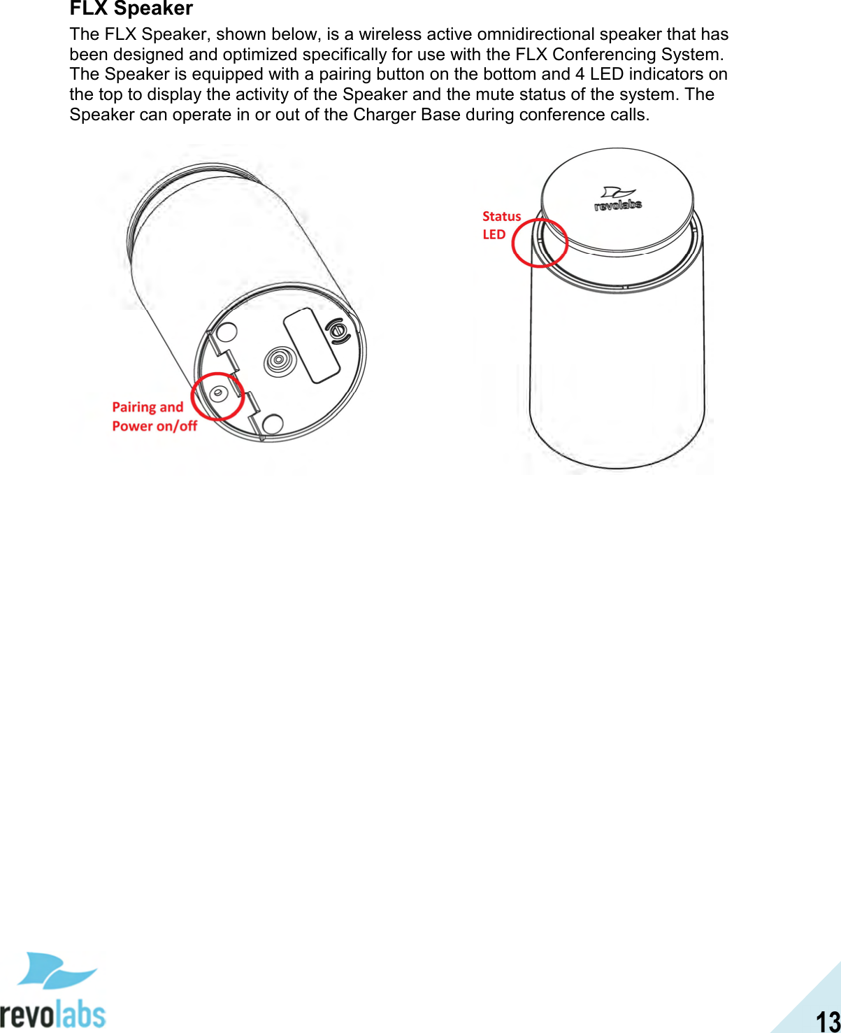  13 FLX Speaker The FLX Speaker, shown below, is a wireless active omnidirectional speaker that has been designed and optimized specifically for use with the FLX Conferencing System. The Speaker is equipped with a pairing button on the bottom and 4 LED indicators on the top to display the activity of the Speaker and the mute status of the system. The Speaker can operate in or out of the Charger Base during conference calls.     