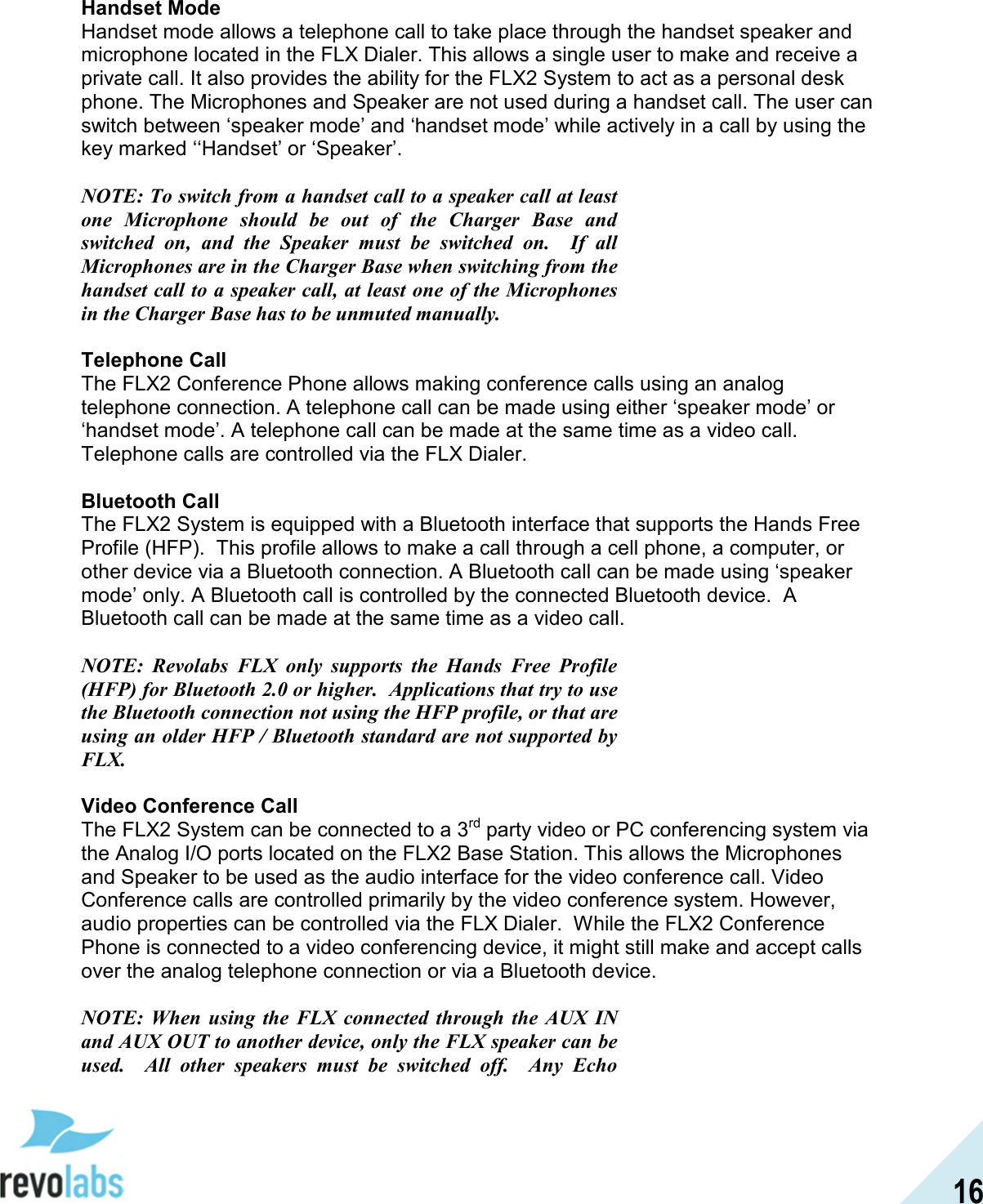  16  Handset Mode Handset mode allows a telephone call to take place through the handset speaker and microphone located in the FLX Dialer. This allows a single user to make and receive a private call. It also provides the ability for the FLX2 System to act as a personal desk phone. The Microphones and Speaker are not used during a handset call. The user can switch between &lsquo;speaker mode&rsquo; and &lsquo;handset mode&rsquo; while actively in a call by using the key marked &lsquo;&lsquo;Handset&rsquo; or &lsquo;Speaker&rsquo;.  NOTE: To switch from a handset call to a speaker call at least one  Microphone  should  be  out  of  the  Charger  Base  and switched  on,  and  the  Speaker  must  be  switched  on.    If  all Microphones are in the Charger Base when switching from the handset call to a speaker call, at least one of the Microphones in the Charger Base has to be unmuted manually.  Telephone Call The FLX2 Conference Phone allows making conference calls using an analog telephone connection. A telephone call can be made using either &lsquo;speaker mode&rsquo; or &lsquo;handset mode&rsquo;. A telephone call can be made at the same time as a video call. Telephone calls are controlled via the FLX Dialer.   Bluetooth Call The FLX2 System is equipped with a Bluetooth interface that supports the Hands Free Profile (HFP).  This profile allows to make a call through a cell phone, a computer, or other device via a Bluetooth connection. A Bluetooth call can be made using &lsquo;speaker mode&rsquo; only. A Bluetooth call is controlled by the connected Bluetooth device.  A Bluetooth call can be made at the same time as a video call.  NOTE:  Revolabs  FLX  only  supports  the  Hands  Free  Profile (HFP) for Bluetooth 2.0 or higher.  Applications that try to use the Bluetooth connection not using the HFP profile, or that are using an older HFP / Bluetooth standard are not supported by FLX.  Video Conference Call The FLX2 System can be connected to a 3rd party video or PC conferencing system via the Analog I/O ports located on the FLX2 Base Station. This allows the Microphones and Speaker to be used as the audio interface for the video conference call. Video Conference calls are controlled primarily by the video conference system. However, audio properties can be controlled via the FLX Dialer.  While the FLX2 Conference Phone is connected to a video conferencing device, it might still make and accept calls over the analog telephone connection or via a Bluetooth device.  NOTE:  When  using  the  FLX  connected  through  the AUX  IN and AUX OUT to another device, only the FLX speaker can be used.    All  other  speakers  must  be  switched  off.    Any  Echo 