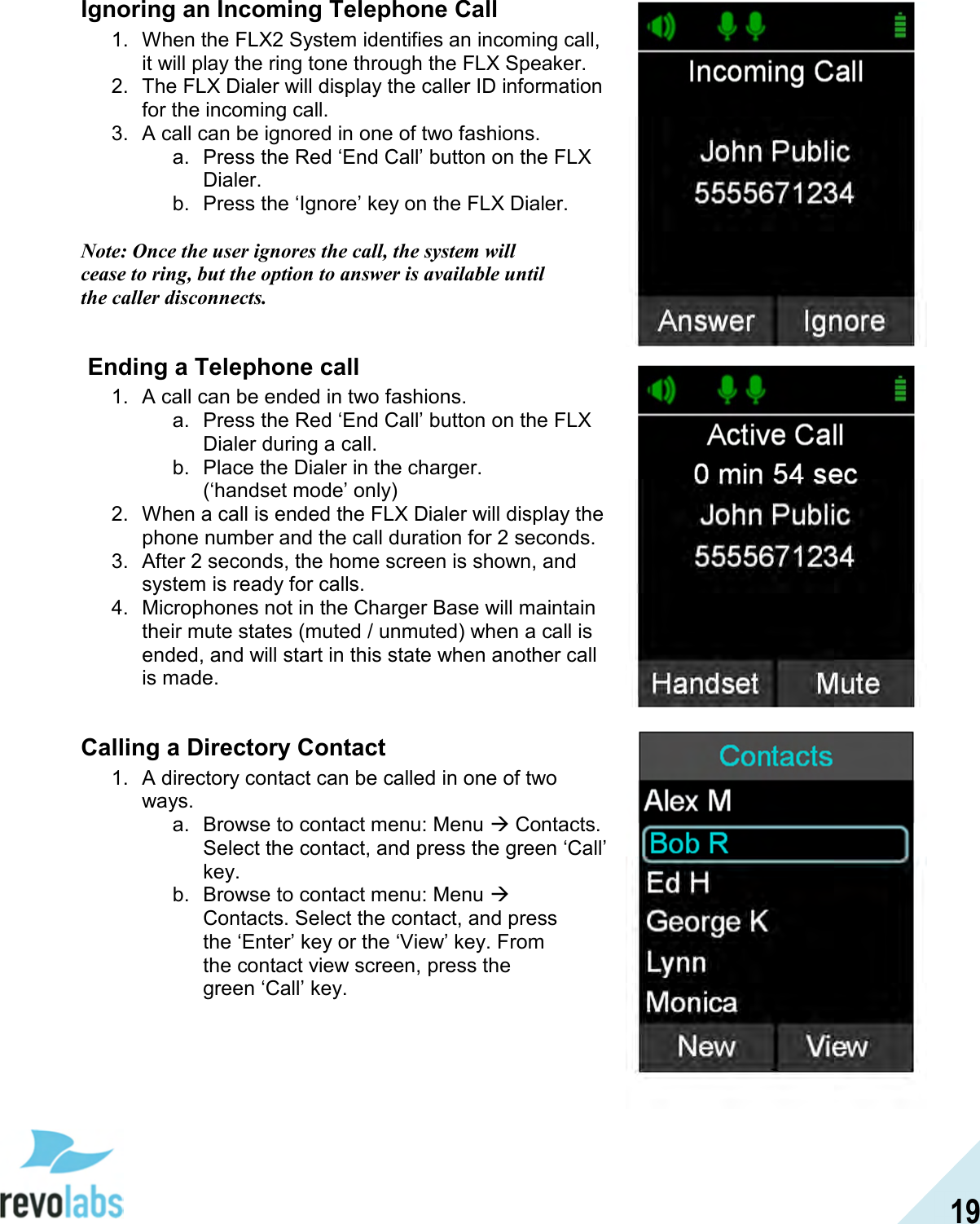  19 Ignoring an Incoming Telephone Call 1.  When the FLX2 System identifies an incoming call, it will play the ring tone through the FLX Speaker. 2.  The FLX Dialer will display the caller ID information for the incoming call. 3.  A call can be ignored in one of two fashions. a.  Press the Red &lsquo;End Call&rsquo; button on the FLX Dialer. b.  Press the &lsquo;Ignore&rsquo; key on the FLX Dialer.  Note: Once the user ignores the call, the system will cease to ring, but the option to answer is available until the caller disconnects.    Ending a Telephone call 1.  A call can be ended in two fashions. a.  Press the Red &lsquo;End Call&rsquo; button on the FLX Dialer during a call. b.  Place the Dialer in the charger. (&lsquo;handset mode&rsquo; only) 2.  When a call is ended the FLX Dialer will display the phone number and the call duration for 2 seconds. 3.  After 2 seconds, the home screen is shown, and system is ready for calls. 4.  Microphones not in the Charger Base will maintain their mute states (muted / unmuted) when a call is ended, and will start in this state when another call is made.  Calling a Directory Contact 1.  A directory contact can be called in one of two ways. a.  Browse to contact menu: Menu  Contacts. Select the contact, and press the green &lsquo;Call&rsquo; key. b.  Browse to contact menu: Menu  Contacts. Select the contact, and press the &lsquo;Enter&rsquo; key or the &lsquo;View&rsquo; key. From the contact view screen, press the green &lsquo;Call&rsquo; key.     