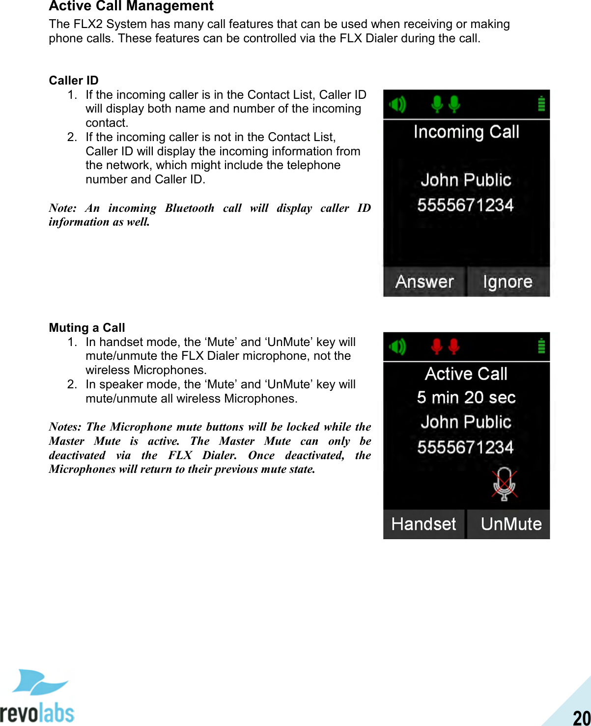  20 Active Call Management The FLX2 System has many call features that can be used when receiving or making phone calls. These features can be controlled via the FLX Dialer during the call.    Caller ID 1.  If the incoming caller is in the Contact List, Caller ID will display both name and number of the incoming contact. 2.  If the incoming caller is not in the Contact List, Caller ID will display the incoming information from the network, which might include the telephone number and Caller ID.  Note:  An  incoming  Bluetooth  call  will  display  caller  ID information as well.        Muting a Call 1.  In handset mode, the &lsquo;Mute&rsquo; and &lsquo;UnMute&rsquo; key will mute/unmute the FLX Dialer microphone, not the wireless Microphones. 2.  In speaker mode, the &lsquo;Mute&rsquo; and &lsquo;UnMute&rsquo; key will mute/unmute all wireless Microphones.  Notes: The  Microphone  mute  buttons will be locked  while the Master  Mute  is  active.  The  Master  Mute  can  only  be deactivated  via  the  FLX  Dialer.  Once  deactivated,  the Microphones will return to their previous mute state.       