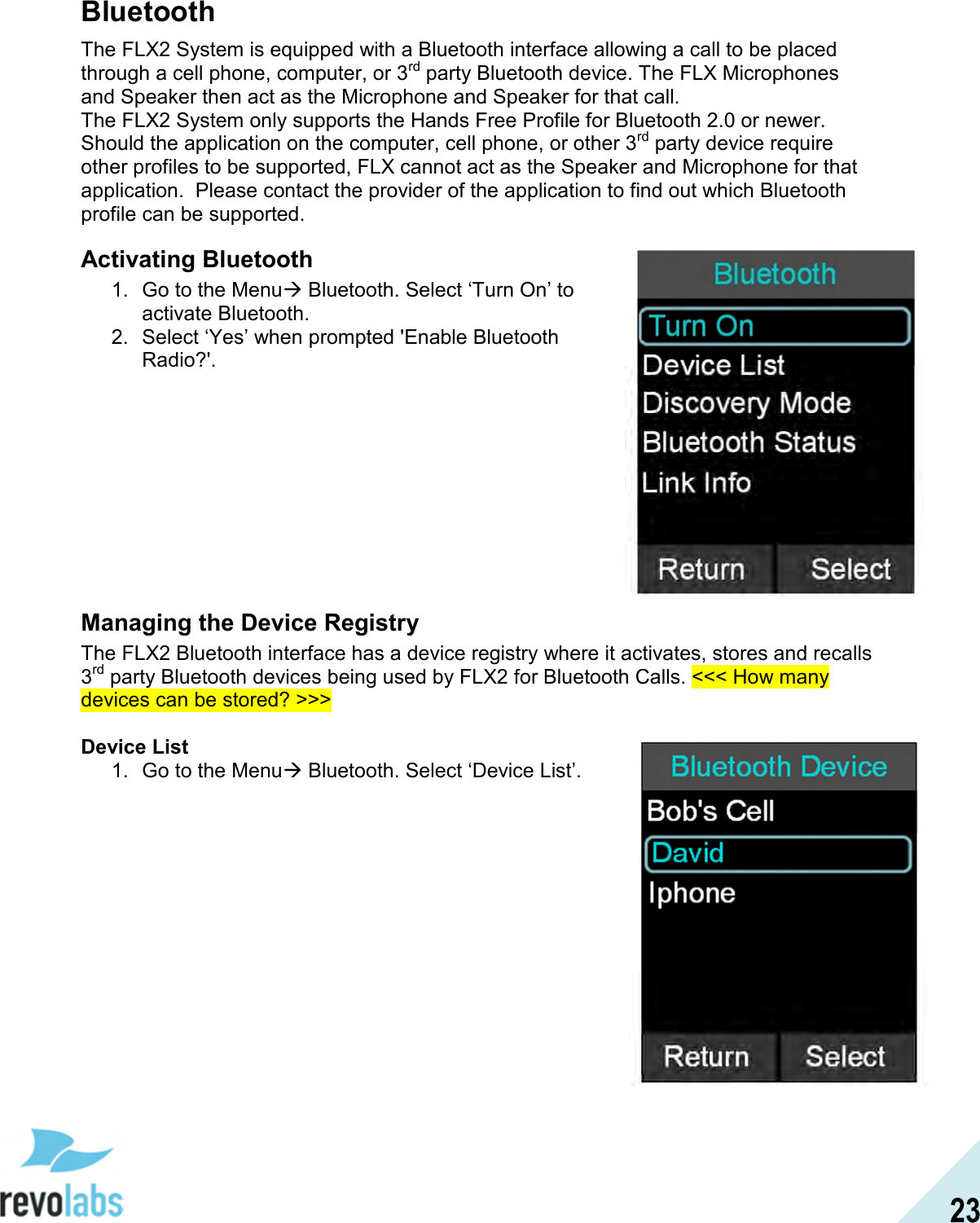  23 Bluetooth The FLX2 System is equipped with a Bluetooth interface allowing a call to be placed through a cell phone, computer, or 3rd party Bluetooth device. The FLX Microphones and Speaker then act as the Microphone and Speaker for that call.  The FLX2 System only supports the Hands Free Profile for Bluetooth 2.0 or newer.  Should the application on the computer, cell phone, or other 3rd party device require other profiles to be supported, FLX cannot act as the Speaker and Microphone for that application.  Please contact the provider of the application to find out which Bluetooth profile can be supported. Activating Bluetooth 1.  Go to the Menu Bluetooth. Select &lsquo;Turn On&rsquo; to activate Bluetooth.  2.  Select &lsquo;Yes&rsquo; when prompted 'Enable Bluetooth Radio?'.          Managing the Device Registry The FLX2 Bluetooth interface has a device registry where it activates, stores and recalls 3rd party Bluetooth devices being used by FLX2 for Bluetooth Calls. <<< How many devices can be stored? >>>  Device List 1.  Go to the Menu Bluetooth. Select &lsquo;Device List&rsquo;.                