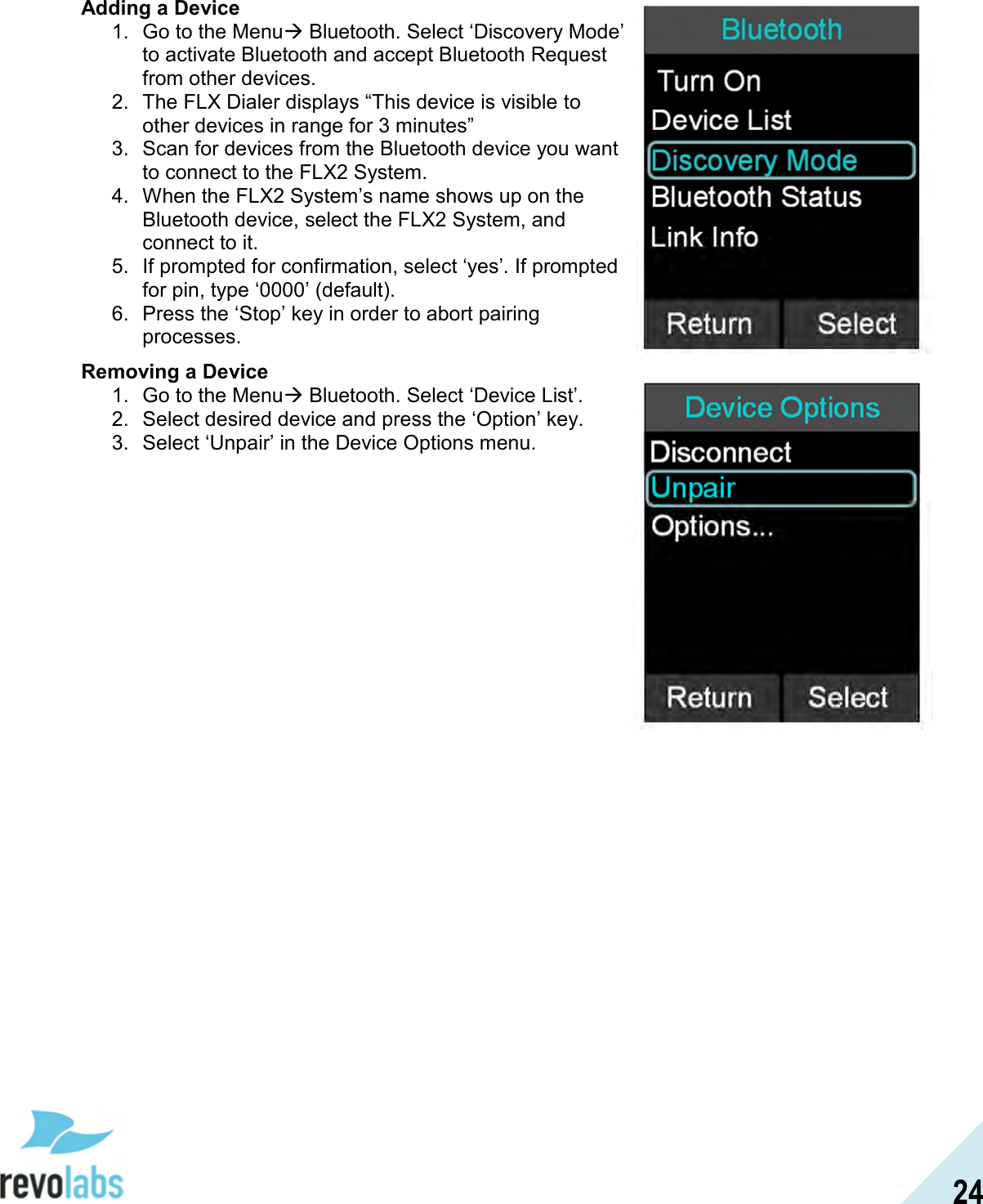 24  Adding a Device 1.  Go to the Menu Bluetooth. Select &lsquo;Discovery Mode&rsquo; to activate Bluetooth and accept Bluetooth Request from other devices.  2.  The FLX Dialer displays &ldquo;This device is visible to other devices in range for 3 minutes&rdquo; 3.  Scan for devices from the Bluetooth device you want to connect to the FLX2 System. 4.  When the FLX2 System&rsquo;s name shows up on the Bluetooth device, select the FLX2 System, and connect to it. 5.  If prompted for confirmation, select &lsquo;yes&rsquo;. If prompted for pin, type &lsquo;0000&rsquo; (default). 6.  Press the &lsquo;Stop&rsquo; key in order to abort pairing processes.   Removing a Device 1.  Go to the Menu Bluetooth. Select &lsquo;Device List&rsquo;. 2.  Select desired device and press the &lsquo;Option&rsquo; key. 3.  Select &lsquo;Unpair&rsquo; in the Device Options menu.    