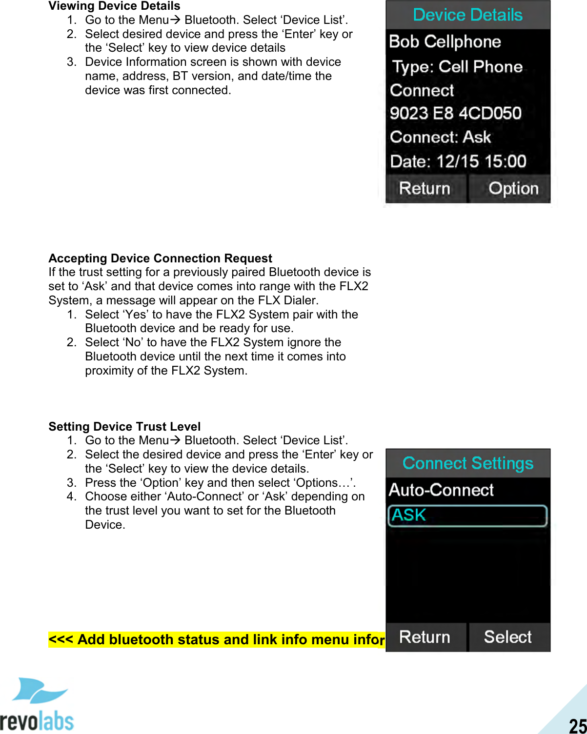  25 Viewing Device Details 1.  Go to the Menu Bluetooth. Select &lsquo;Device List&rsquo;. 2.  Select desired device and press the &lsquo;Enter&rsquo; key or the &lsquo;Select&rsquo; key to view device details  3.  Device Information screen is shown with device name, address, BT version, and date/time the device was first connected.            Accepting Device Connection Request If the trust setting for a previously paired Bluetooth device is set to &lsquo;Ask&rsquo; and that device comes into range with the FLX2 System, a message will appear on the FLX Dialer. 1.  Select &lsquo;Yes&rsquo; to have the FLX2 System pair with the Bluetooth device and be ready for use. 2.  Select &lsquo;No&rsquo; to have the FLX2 System ignore the Bluetooth device until the next time it comes into proximity of the FLX2 System.    Setting Device Trust Level 1.  Go to the Menu Bluetooth. Select &lsquo;Device List&rsquo;. 2.  Select the desired device and press the &lsquo;Enter&rsquo; key or the &lsquo;Select&rsquo; key to view the device details. 3.  Press the &lsquo;Option&rsquo; key and then select &lsquo;Options&hellip;&rsquo;. 4.  Choose either &lsquo;Auto-Connect&rsquo; or &lsquo;Ask&rsquo; depending on the trust level you want to set for the Bluetooth Device.      <<< Add bluetooth status and link info menu information >>>  