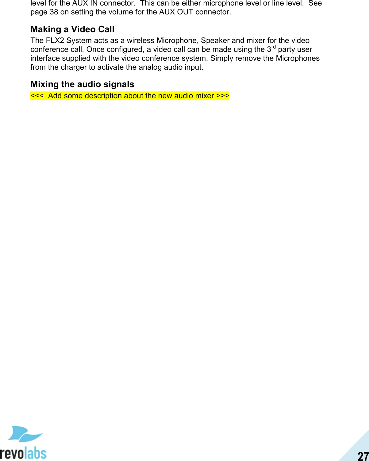  27 level for the AUX IN connector.  This can be either microphone level or line level.  See page 38 on setting the volume for the AUX OUT connector. Making a Video Call The FLX2 System acts as a wireless Microphone, Speaker and mixer for the video conference call. Once configured, a video call can be made using the 3rd party user interface supplied with the video conference system. Simply remove the Microphones from the charger to activate the analog audio input.  Mixing the audio signals <<<  Add some description about the new audio mixer >>> 