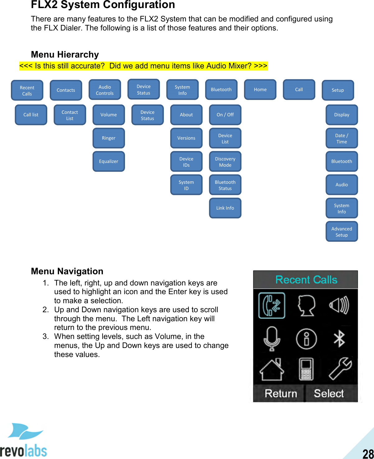  28 FLX2 System Configuration There are many features to the FLX2 System that can be modified and configured using the FLX Dialer. The following is a list of those features and their options.  Menu Hierarchy <<< Is this still accurate?  Did we add menu items like Audio Mixer? >>>                      Menu Navigation 1.  The left, right, up and down navigation keys are used to highlight an icon and the Enter key is used to make a selection. 2.  Up and Down navigation keys are used to scroll through the menu.  The Left navigation key will return to the previous menu. 3.  When setting levels, such as Volume, in the menus, the Up and Down keys are used to change these values.  Device Status Recent Calls Home Setup Call Bluetooth System Info Audio Controls Contacts Call list Contact List Volume Ringer Equalizer Device Status About Versions Device IDs System ID On / Off Device List Discovery Mode Bluetooth Status Link Info Display Date / Time Bluetooth Audio System Info Advanced Setup 