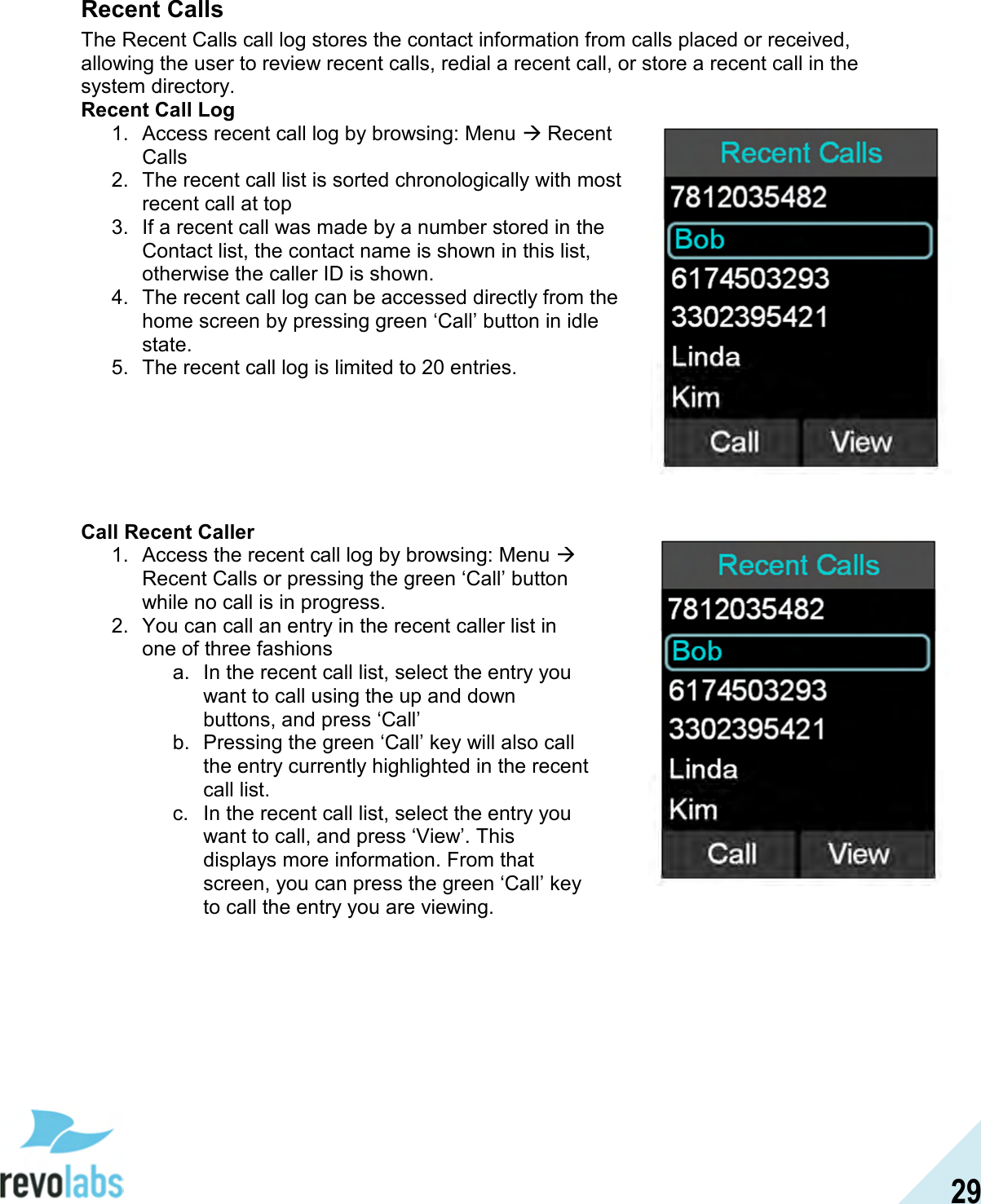  29 Recent Calls The Recent Calls call log stores the contact information from calls placed or received, allowing the user to review recent calls, redial a recent call, or store a recent call in the system directory. Recent Call Log 1.  Access recent call log by browsing: Menu  Recent Calls 2.  The recent call list is sorted chronologically with most recent call at top 3.  If a recent call was made by a number stored in the Contact list, the contact name is shown in this list, otherwise the caller ID is shown. 4.  The recent call log can be accessed directly from the home screen by pressing green &lsquo;Call&rsquo; button in idle state. 5.  The recent call log is limited to 20 entries.        Call Recent Caller 1.  Access the recent call log by browsing: Menu  Recent Calls or pressing the green &lsquo;Call&rsquo; button while no call is in progress. 2.  You can call an entry in the recent caller list in one of three fashions a.  In the recent call list, select the entry you want to call using the up and down buttons, and press &lsquo;Call&rsquo; b.  Pressing the green &lsquo;Call&rsquo; key will also call the entry currently highlighted in the recent call list. c.  In the recent call list, select the entry you want to call, and press &lsquo;View&rsquo;. This displays more information. From that screen, you can press the green &lsquo;Call&rsquo; key to call the entry you are viewing.   