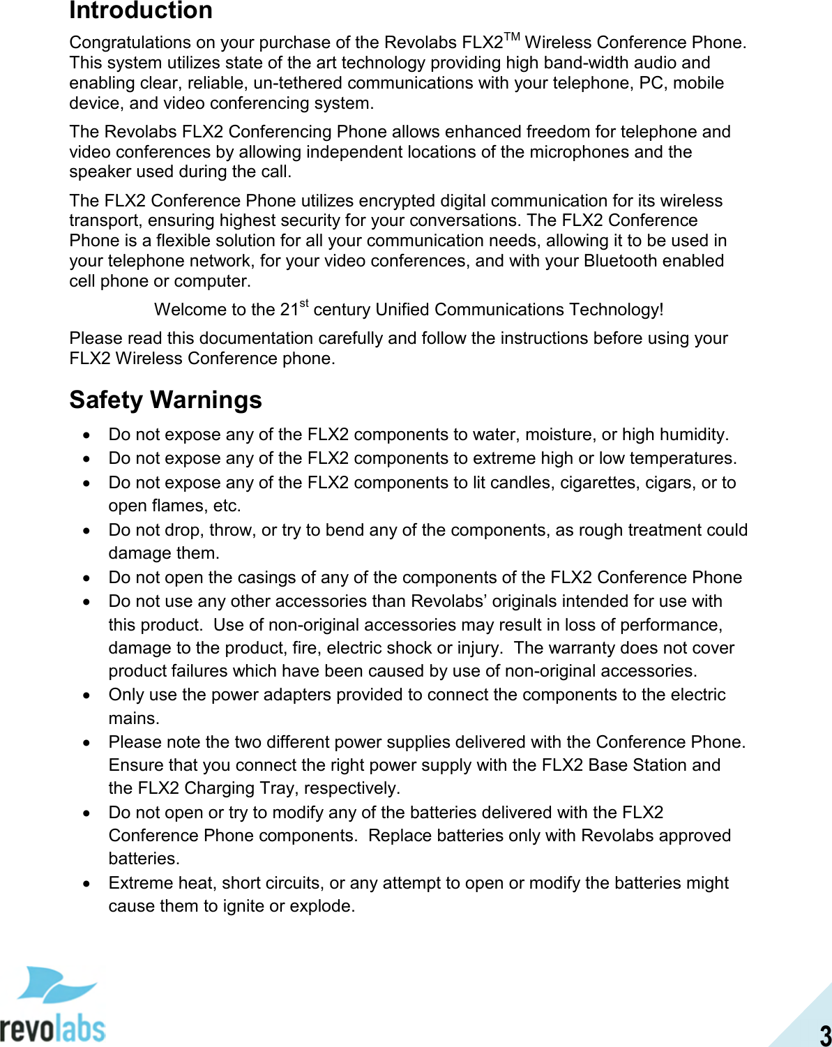 3 Introduction Congratulations on your purchase of the Revolabs FLX2TM Wireless Conference Phone.  This system utilizes state of the art technology providing high band-width audio and enabling clear, reliable, un-tethered communications with your telephone, PC, mobile device, and video conferencing system. The Revolabs FLX2 Conferencing Phone allows enhanced freedom for telephone and video conferences by allowing independent locations of the microphones and the speaker used during the call. The FLX2 Conference Phone utilizes encrypted digital communication for its wireless transport, ensuring highest security for your conversations. The FLX2 Conference Phone is a flexible solution for all your communication needs, allowing it to be used in your telephone network, for your video conferences, and with your Bluetooth enabled cell phone or computer. Welcome to the 21st century Unified Communications Technology! Please read this documentation carefully and follow the instructions before using your FLX2 Wireless Conference phone. Safety Warnings &bull;  Do not expose any of the FLX2 components to water, moisture, or high humidity. &bull;  Do not expose any of the FLX2 components to extreme high or low temperatures. &bull;  Do not expose any of the FLX2 components to lit candles, cigarettes, cigars, or to open flames, etc. &bull;  Do not drop, throw, or try to bend any of the components, as rough treatment could damage them. &bull;  Do not open the casings of any of the components of the FLX2 Conference Phone &bull;  Do not use any other accessories than Revolabs&rsquo; originals intended for use with this product.  Use of non-original accessories may result in loss of performance, damage to the product, fire, electric shock or injury.  The warranty does not cover product failures which have been caused by use of non-original accessories. &bull;  Only use the power adapters provided to connect the components to the electric mains. &bull;  Please note the two different power supplies delivered with the Conference Phone.  Ensure that you connect the right power supply with the FLX2 Base Station and the FLX2 Charging Tray, respectively. &bull;  Do not open or try to modify any of the batteries delivered with the FLX2 Conference Phone components.  Replace batteries only with Revolabs approved batteries. &bull;  Extreme heat, short circuits, or any attempt to open or modify the batteries might cause them to ignite or explode. 