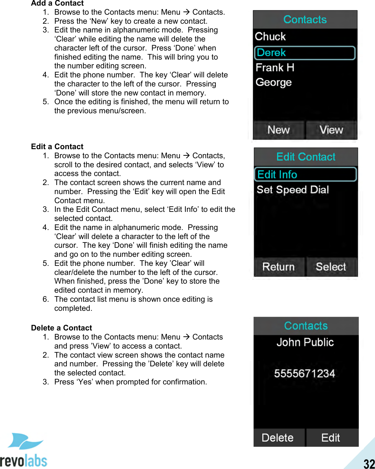  32 Add a Contact 1.  Browse to the Contacts menu: Menu  Contacts. 2.  Press the &lsquo;New&rsquo; key to create a new contact. 3.  Edit the name in alphanumeric mode.  Pressing &lsquo;Clear&rsquo; while editing the name will delete the character left of the cursor.  Press &lsquo;Done&rsquo; when finished editing the name.  This will bring you to the number editing screen.  4.  Edit the phone number.  The key &lsquo;Clear&rsquo; will delete the character to the left of the cursor.  Pressing &lsquo;Done&rsquo; will store the new contact in memory.  5.  Once the editing is finished, the menu will return to the previous menu/screen.    Edit a Contact 1.  Browse to the Contacts menu: Menu  Contacts, scroll to the desired contact, and selects &lsquo;View&rsquo; to access the contact. 2.  The contact screen shows the current name and number.  Pressing the &lsquo;Edit&rsquo; key will open the Edit Contact menu. 3.  In the Edit Contact menu, select &lsquo;Edit Info&rsquo; to edit the selected contact. 4.  Edit the name in alphanumeric mode.  Pressing &lsquo;Clear&rsquo; will delete a character to the left of the cursor.  The key &lsquo;Done&rsquo; will finish editing the name and go on to the number editing screen. 5.  Edit the phone number.  The key &rsquo;Clear&rsquo; will clear/delete the number to the left of the cursor.  When finished, press the &rsquo;Done&rsquo; key to store the edited contact in memory. 6.  The contact list menu is shown once editing is completed.  Delete a Contact 1.  Browse to the Contacts menu: Menu  Contacts and press &rsquo;View&rsquo; to access a contact. 2.  The contact view screen shows the contact name and number.  Pressing the &rsquo;Delete&rsquo; key will delete the selected contact. 3.  Press &lsquo;Yes&rsquo; when prompted for confirmation.       