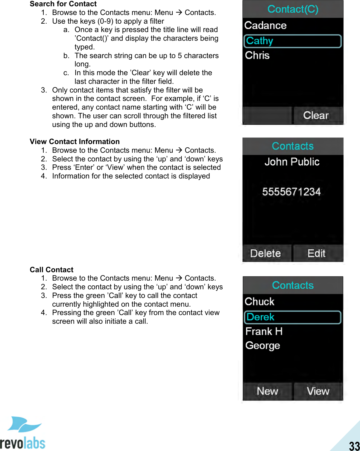  33 Search for Contact 1.  Browse to the Contacts menu: Menu  Contacts. 2.  Use the keys (0-9) to apply a filter a.  Once a key is pressed the title line will read &rsquo;Contact()&rsquo; and display the characters being typed. b.  The search string can be up to 5 characters long. c.  In this mode the &rsquo;Clear&rsquo; key will delete the last character in the filter field. 3.  Only contact items that satisfy the filter will be shown in the contact screen.  For example, if &lsquo;C&rsquo; is entered, any contact name starting with &lsquo;C&rsquo; will be shown. The user can scroll through the filtered list using the up and down buttons.  View Contact Information 1.  Browse to the Contacts menu: Menu  Contacts. 2.  Select the contact by using the &lsquo;up&rsquo; and &lsquo;down&rsquo; keys 3.  Press &lsquo;Enter&rsquo; or &lsquo;View&rsquo; when the contact is selected 4.  Information for the selected contact is displayed          Call Contact 1.  Browse to the Contacts menu: Menu  Contacts. 2.  Select the contact by using the &lsquo;up&rsquo; and &lsquo;down&rsquo; keys 3.  Press the green &rsquo;Call&rsquo; key to call the contact currently highlighted on the contact menu. 4.  Pressing the green &rsquo;Call&rsquo; key from the contact view screen will also initiate a call.      