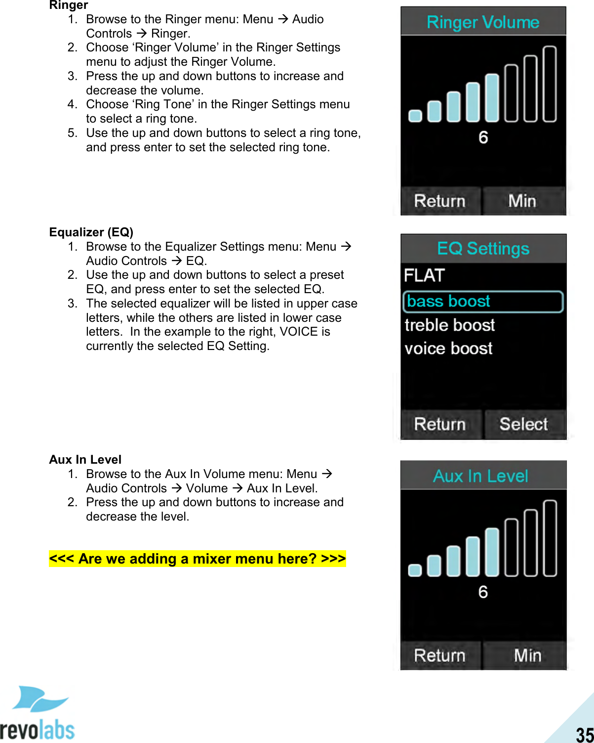  35 Ringer 1.  Browse to the Ringer menu: Menu  Audio Controls  Ringer. 2.  Choose &lsquo;Ringer Volume&rsquo; in the Ringer Settings menu to adjust the Ringer Volume. 3.  Press the up and down buttons to increase and decrease the volume. 4.  Choose &lsquo;Ring Tone&rsquo; in the Ringer Settings menu to select a ring tone. 5.  Use the up and down buttons to select a ring tone, and press enter to set the selected ring tone.      Equalizer (EQ) 1.  Browse to the Equalizer Settings menu: Menu  Audio Controls  EQ. 2.  Use the up and down buttons to select a preset EQ, and press enter to set the selected EQ. 3.  The selected equalizer will be listed in upper case letters, while the others are listed in lower case letters.  In the example to the right, VOICE is currently the selected EQ Setting.        Aux In Level 1.  Browse to the Aux In Volume menu: Menu  Audio Controls  Volume  Aux In Level. 2.  Press the up and down buttons to increase and decrease the level.  <<< Are we adding a mixer menu here? >>>   