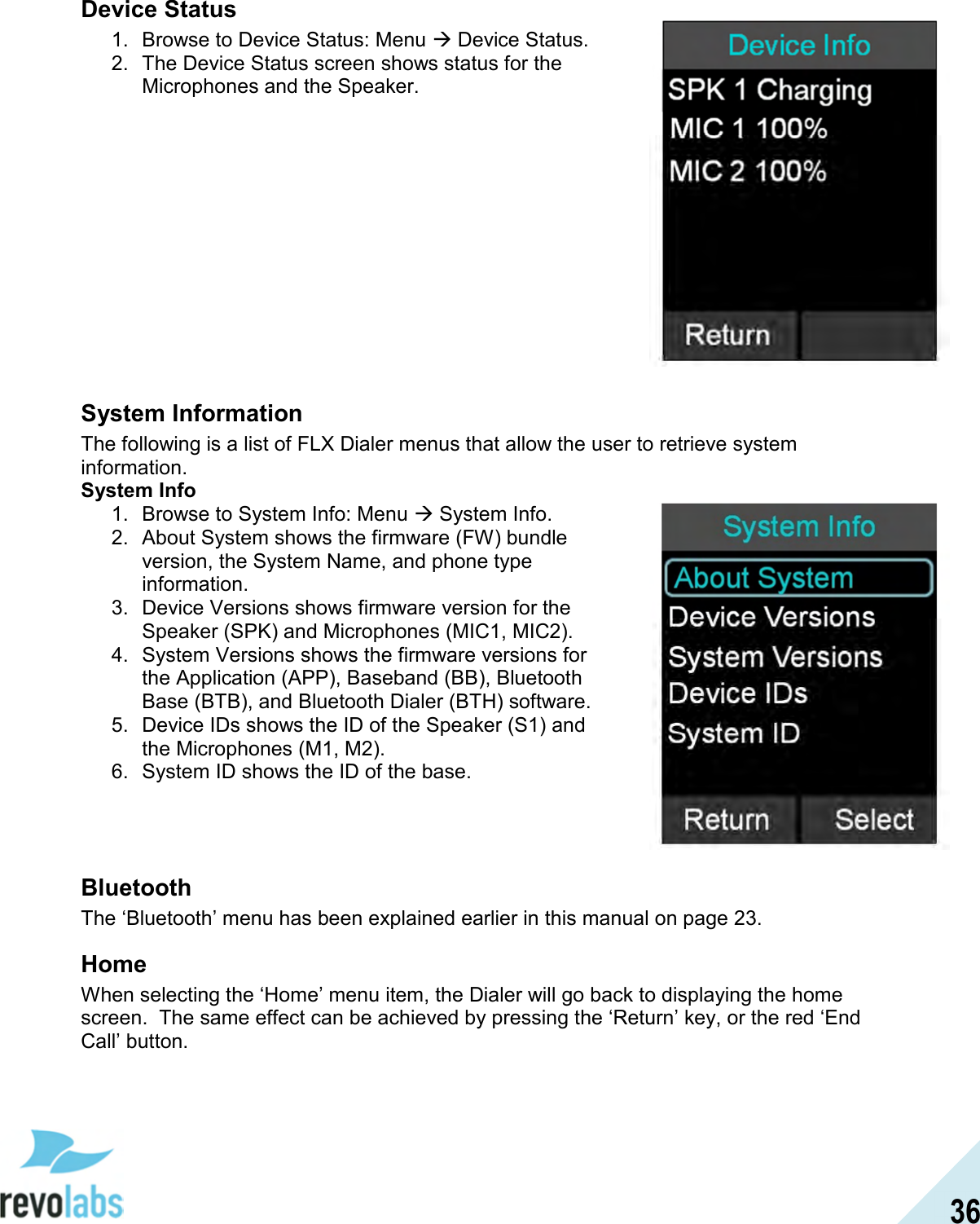  36 Device Status 1.  Browse to Device Status: Menu  Device Status. 2.  The Device Status screen shows status for the Microphones and the Speaker.             System Information The following is a list of FLX Dialer menus that allow the user to retrieve system information. System Info 1.  Browse to System Info: Menu  System Info. 2.  About System shows the firmware (FW) bundle version, the System Name, and phone type information. 3.  Device Versions shows firmware version for the Speaker (SPK) and Microphones (MIC1, MIC2). 4.  System Versions shows the firmware versions for the Application (APP), Baseband (BB), Bluetooth Base (BTB), and Bluetooth Dialer (BTH) software. 5.  Device IDs shows the ID of the Speaker (S1) and the Microphones (M1, M2). 6.  System ID shows the ID of the base.    Bluetooth The &lsquo;Bluetooth&rsquo; menu has been explained earlier in this manual on page 23. Home When selecting the &lsquo;Home&rsquo; menu item, the Dialer will go back to displaying the home screen.  The same effect can be achieved by pressing the &lsquo;Return&rsquo; key, or the red &lsquo;End Call&rsquo; button.   